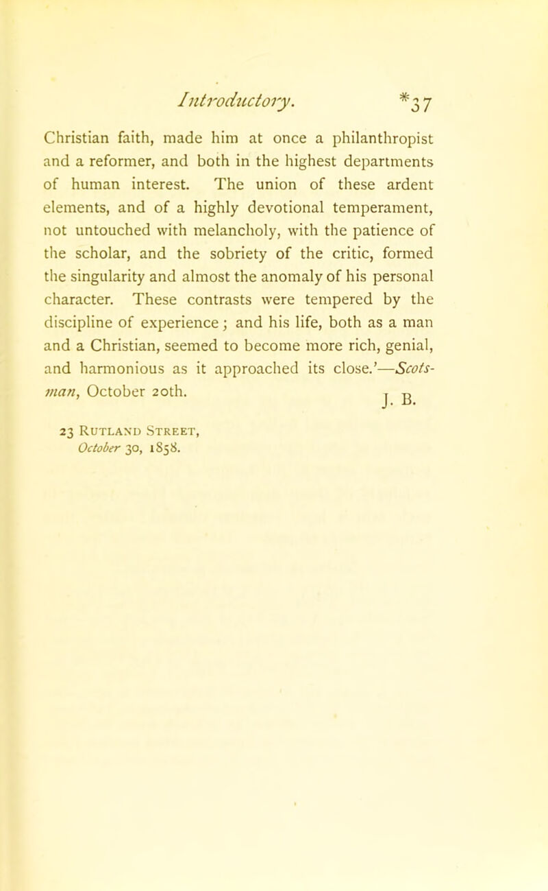 Christian faith, made him at once a philanthropist and a reformer, and both in the highest departments of human interest. The union of these ardent elements, and of a highly devotional temperament, not untouched with melancholy, with the patience of the scholar, and the sobriety of the critic, formed the singularity and almost the anomaly of his personal character. These contrasts were tempered by the discipline of experience; and his life, both as a man and a Christian, seemed to become more rich, genial, and harmonious as it approached its close.’—Scots- man, October 20th. t ^ 23 Rutland Street, October 2p, 1858.