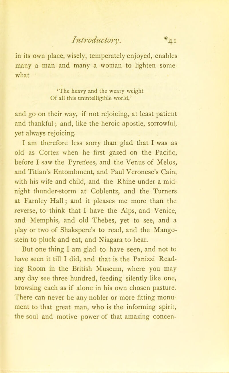 in its own place, wisely, temperately enjoyed, enables many a man and many a woman to lighten some- what ‘ The heavy and the weary weight Of all this unintelligible world,’ and go on their way, if not rejoicing, at least patient and thankful; and, like the heroic apostle, sorrowful, yet always rejoicing. I am therefore less sorry than glad that I was as old as Cortez when he first gazed on the Pacific, before I saw the Pyrenees, and the Venus of Melos, and Titian’s Entombment, and Paul Veronese’s Cain, with his wife and child, and the Rhine under a mid- night thunder-storm at Coblentz, and the Turners at Farnley Hall; and it pleases me more than the reverse, to think that I have the Alps, and Venice, and Memphis, and old Thebes, yet to see, and a play or two of Shakspere’s to read, and the Mango- stein to pluck and eat, and Niagara to hear. But one thing I am glad to have seen, and not to have seen it till I did, and that is the Panizzi Read- ing Room in the British Museum, where you may any day see three hundred, feeding silently like one, browsing each as if alone in his own chosen pasture. There can never be any nobler or more fitting monu- ment to that great man, who is the informing spirit, the soul and motive power of that amazing concen-