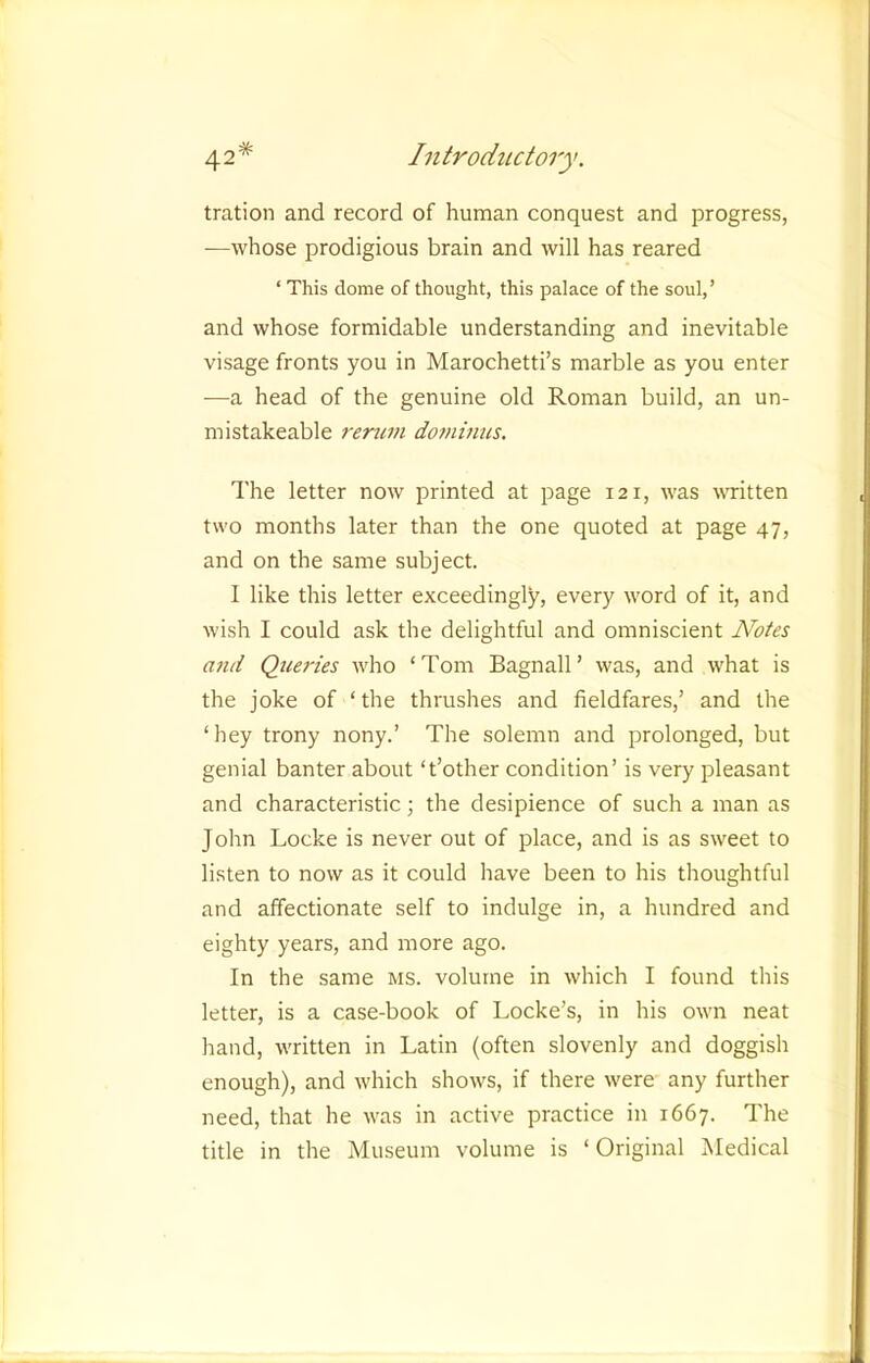 tration and record of human conquest and progress, —whose prodigious brain and will has reared ‘ This dome of thought, this palace of the soul,’ and whose formidable understanding and inevitable visage fronts you in Marochetti’s marble as you enter —a head of the genuine old Roman build, an un- mistakeable renim dominus. The letter now printed at page 121, was vTitten two months later than the one quoted at page 47, and on the same subject. I like this letter exceedingly, every word of it, and wish I could ask the delightful and omniscient Notes and Queries who ‘Tom Bagnall’ was, and what is the joke of ‘ the thrushes and fieldfares,’ and the ‘hey trony nony.’ The solemn and prolonged, but genial banter about ‘t’other condition’ is very pleasant and characteristic; the desipience of such a man as John Locke is never out of place, and is as sweet to listen to now as it could have been to his thoughtful and affectionate self to indulge in, a hundred and eighty years, and more ago. In the same ms. volume in which I found this letter, is a case-book of Locke’s, in his own neat hand, written in Latin (often slovenly and doggish enough), and which shows, if there were any further need, that he was in active practice in 1667. The title in the Museum volume is ‘ Original Medical