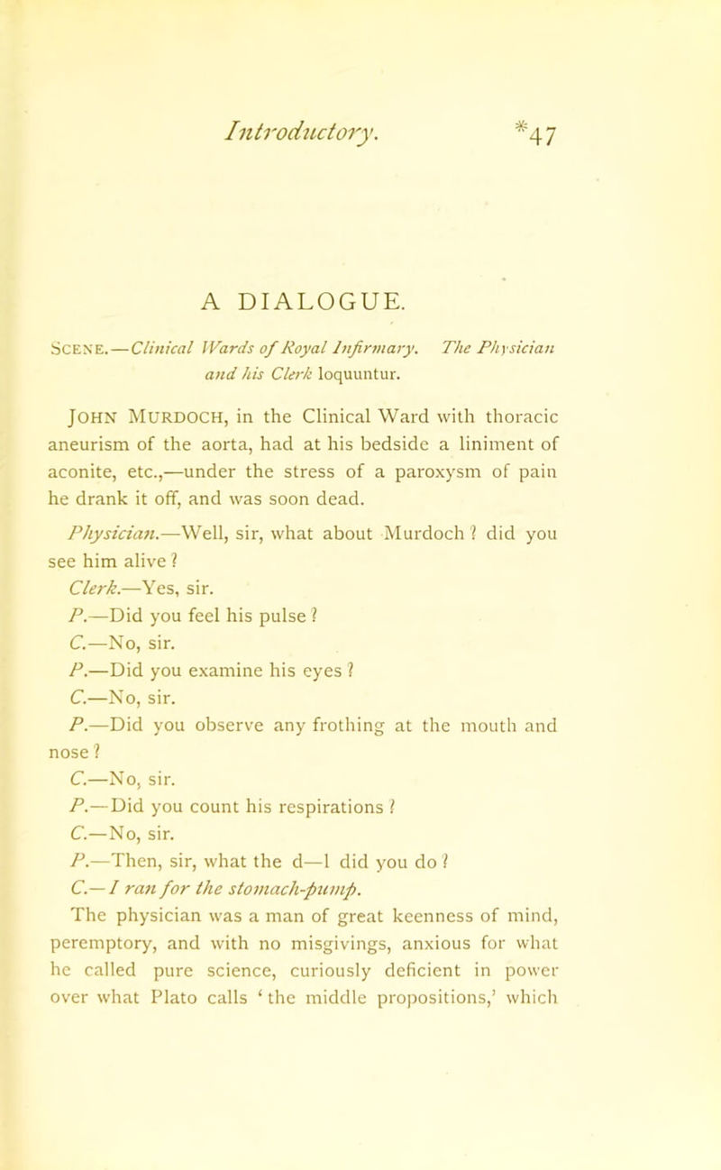 * A DIALOGUE. Scene. — Clinical IVards of Royal Infirmary. The Physician and his Clerk loquuntur. John Murdoch, in the Clinical Ward with thoracic aneurism of the aorta, had at his bedside a liniment of aconite, etc.,—under the stress of a paroxysm of pain he drank it off, and was soon dead. Physicia7i.—Well, sir, what about Murdoch 1 did you see him alive ? Clerk.—Yes, sir. P.—Did you feel his pulse ? C.—No, sir. P.—Did you examine his eyes ? C.—No, sir. P.—Did you observe any frothing at the mouth and nose ? C.—No, sir. P.— Did you count his respirations I C.—No, sir. P.—Then, sir, what the d—1 did you do \ C.— I ran for the stomach-fiiimp. The physician was a man of great keenness of mind, peremptory, and with no misgivings, anxious for what he called pure science, curiously deficient in power over what Plato calls ‘ the middle propositions,’ which