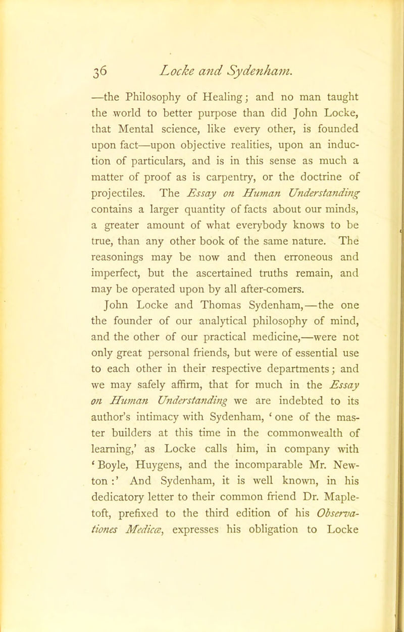 —the Philosophy of Healing; and no man taught the world to better purpose than did John Locke, that Mental science, like every other, is founded upon fact—upon objective realities, upon an induc- tion of particulars, and is in this sense as much a matter of proof as is carpentry, or the doctrine of projectiles. The Essay on Human Understanding contains a larger quantity of facts about our minds, a greater amount of what everybody knows to be true, than any other book of the same nature. The reasonings may be now and then erroneous and imperfect, but the ascertained truths remain, and may be operated upon by all after-comers. John Locke and Thomas Sydenham,—the one the founder of our analytical philosophy of mind, and the other of our practical medicine,—were not only great personal friends, but were of essential use to each other in their respective departments; and we may safely affirm, that for much in the Essay on Human Understanding we are indebted to its author’s intimacy with Sydenham, ‘ one of the mas- ter builders at this time in the commonwealth of learning,’ as Locke calls him, in company with ‘ Boyle, Huygens, and the incomparable Mr. New- ton :’ And Sydenham, it is well known, in his dedicatory letter to their common friend Dr. Maple- toft, prefixed to the third edition of his Observa- tiones Mediae, expresses his obligation to Locke