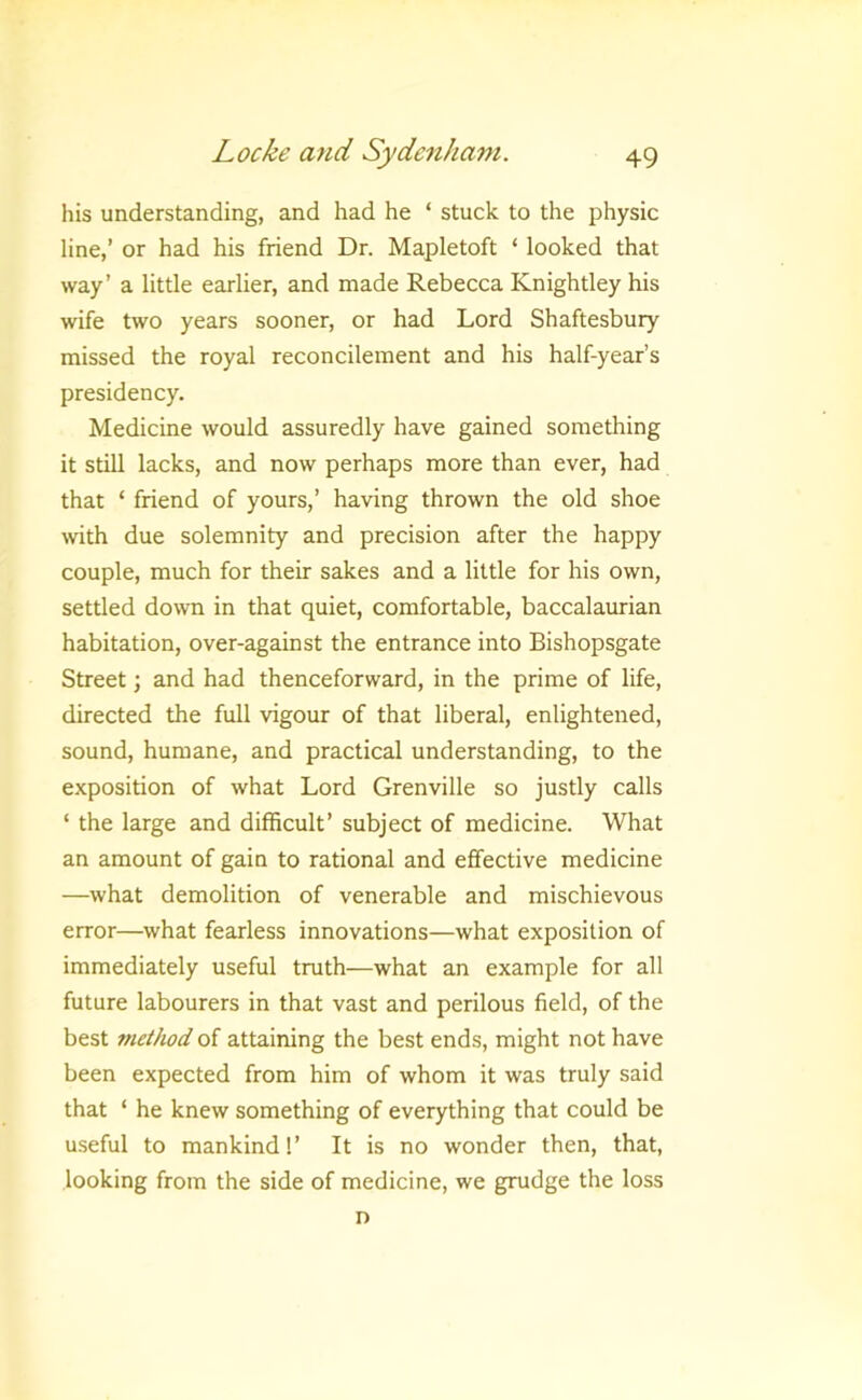 his understanding, and had he ‘ stuck to the physic line,’ or had his friend Dr. Mapletoft ‘ looked that way’ a little earlier, and made Rebecca Knightley his wife two years sooner, or had Lord Shaftesbury missed the royal reconcilement and his half-year’s presidency. Medicine would assuredly have gained something it still lacks, and now perhaps more than ever, had that ‘ friend of yours,’ having thrown the old shoe with due solemnity and precision after the happy couple, much for their sakes and a little for his own, settled down in that quiet, comfortable, baccalaurian habitation, over-against the entrance into Bishopsgate Street; and had thenceforward, in the prime of life, directed the full vigour of that liberal, enlightened, sound, humane, and practical understanding, to the exposition of what Lord Grenville so justly calls ‘ the large and difficult’ subject of medicine. What an amount of gain to rational and effective medicine —what demolition of venerable and mischievous error—what fearless innovations—what exposition of immediately useful truth—what an example for all future labourers in that vast and perilous field, of the best method of attaining the best ends, might not have been expected from him of whom it was truly said that ‘ he knew something of everything that could be useful to mankind!’ It is no wonder then, that, looking from the side of medicine, we grudge the loss n