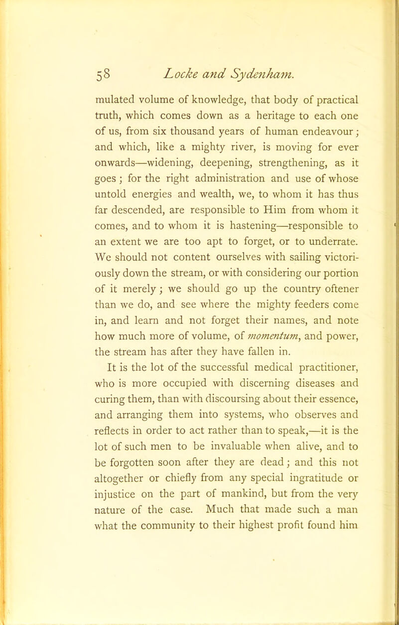 mulated volume of knowledge, that body of practical truth, which comes down as a heritage to each one of us, from six thousand years of human endeavour; and which, like a mighty river, is moving for ever onwards—widening, deepening, strengthening, as it goes ; for the right administration and use of whose untold energies and wealth, we, to whom it has thus far descended, are responsible to Him from whom it comes, and to whom it is hastening—responsible to an extent we are too apt to forget, or to underrate. We should not content ourselves with sailing victori- ously down the stream, or with considering our portion of it merely; we should go up the country oftener than we do, and see where the mighty feeders come in, and learn and not forget their names, and note how much more of volume, of inommtum, and power, the stream has after they have fallen in. It is the lot of the successful medical practitioner, who is more occupied with discerning diseases and curing them, than with discoursing about their essence, and arranging them into systems, who observes and reflects in order to act rather than to speak,—it is the lot of such men to be invaluable when alive, and to be forgotten soon after they are dead; and this not altogether or chiefly from any special ingratitude or injustice on the part of mankind, but from the very nature of the case. Much that made such a man what the community to their highest profit found him