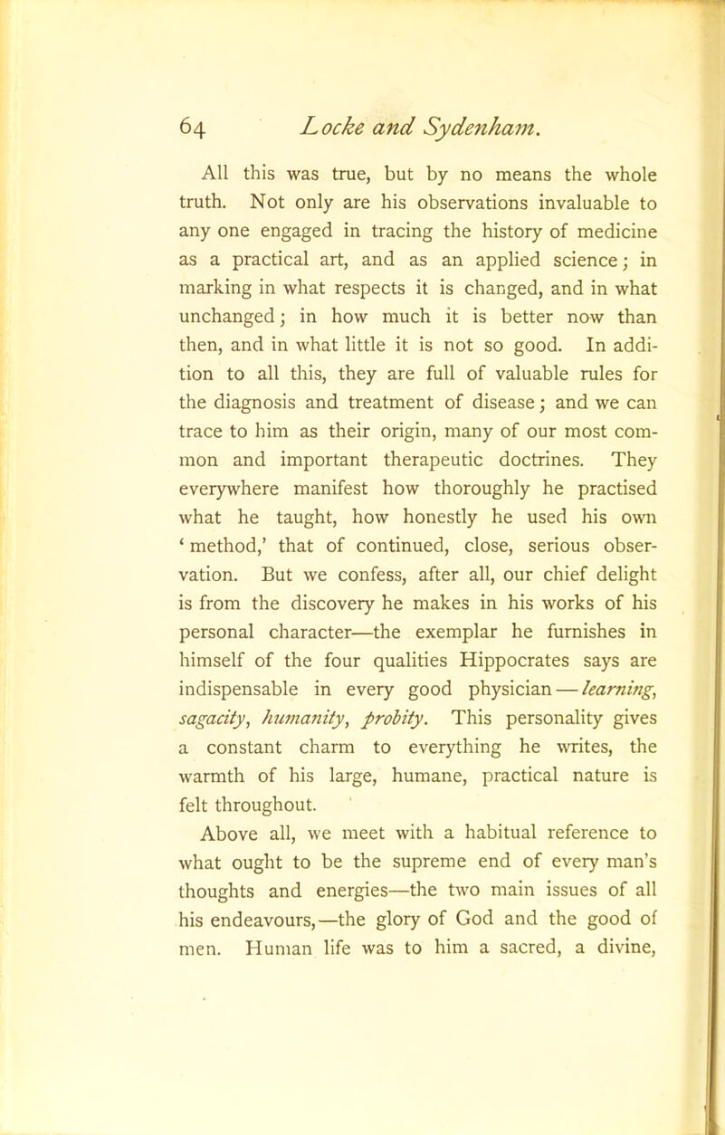 All this was trae, but by no means the whole truth. Not only are his observations invaluable to any one engaged in tracing the history of medicine as a practical art, and as an applied science; in marking in what respects it is changed, and in what unchanged; in how much it is better now than then, and in what little it is not so good. In addi- tion to all this, they are full of valuable rules for the diagnosis and treatment of disease; and we can trace to him as their origin, many of our most com- mon and important therapeutic doctrines. They everywhere manifest how thoroughly he practised what he taught, how honestly he used his own ‘ method,’ that of continued, close, serious obser- vation. But we confess, after all, our chief delight is from the discovery he makes in his works of his personal character—the exemplar he furnishes in himself of the four qualities Hippocrates says are indispensable in every good physician — learning, sagacity, humanity, probity. This personality gives a constant charm to everything he writes, the warmth of his large, humane, practical nature is felt throughout. Above all, we meet with a habitual reference to what ought to be the supreme end of every man’s thoughts and energies—the two main issues of all his endeavours,—the glory of God and the good of men. Human life was to him a sacred, a divine.