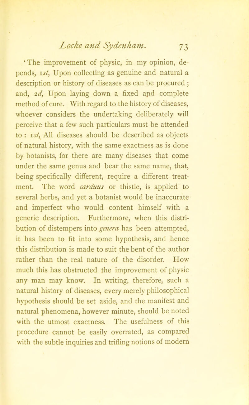 ‘ The improvement of physic, in my opinion, de- pends, 1st, Upon collecting as genuine and natural a description or history of diseases as can be procured ; and, 2d, Upon laying down a fixed and complete method of cure. With regard to the history of diseases, whoever considers the undertaking deliberately will perceive that a few such particulars must be attended to : 1st, All diseases should be described as objects of natural history, with the same exactness as is done by botanists, for there are many diseases that come under the same genus and bear the same name, that, being specifically different, require a different treat- ment. The word carduus or thistle, is applied to several herbs, and yet a botanist would be inaccurate and imperfect who would content himself with a generic description. Furthermore, when this distri- bution of distempers into genera has been attempted, it has been to fit into some hypothesis, and hence this distribution is made to suit the bent of the author rather than the real nature of the disorder. How much this has obstructed the improvement of physic any man may know. In writing, therefore, such a natural history of diseases, every merely philosophical hypothesis should be set aside, and the manifest and natural phenomena, however minute, should be noted with the utmost exactness. The usefulness of this procedure cannot be easily overrated, as compared with the subtle inquiries and trifling notions of modem