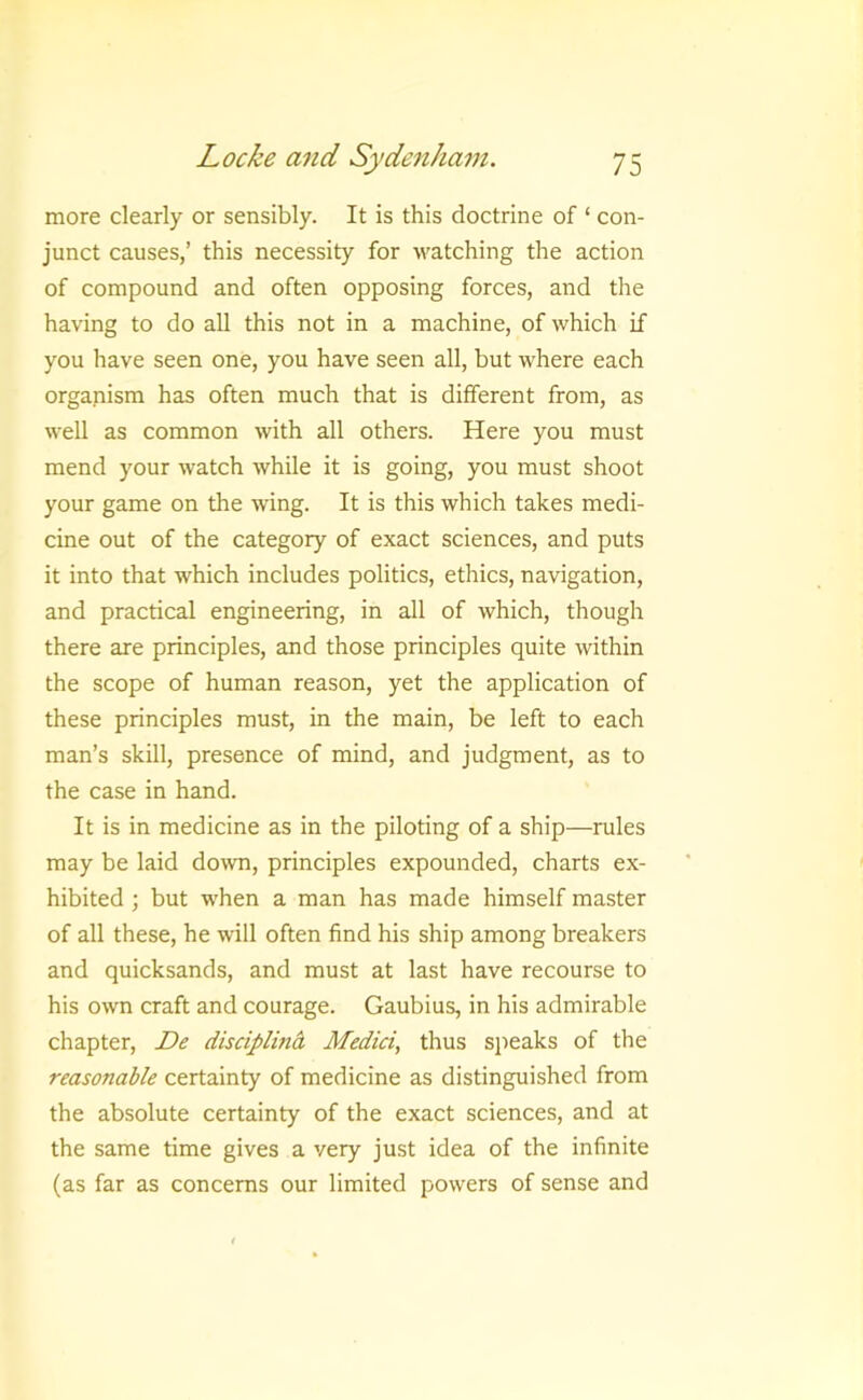 more clearly or sensibly. It is this doctrine of ‘ con- junct causes,’ this necessity for watching the action of compound and often opposing forces, and the having to do all this not in a machine, of which if you have seen one, you have seen all, but where each organism has often much that is different from, as well as common with all others. Here you must mend your watch while it is going, you must shoot your game on the wing. It is this which takes medi- cine out of the category of exact sciences, and puts it into that which includes politics, ethics, navigation, and practical engineering, in all of which, though there are principles, and those principles quite within the scope of human reason, yet the application of these principles must, in the main, be left to each man’s skill, presence of mind, and judgment, as to the case in hand. It is in medicine as in the piloting of a ship—rules may be laid down, principles expounded, charts ex- hibited ; but when a man has made himself master of all these, he will often find his ship among breakers and quicksands, and must at last have recourse to his own craft and courage. Gaubius, in his admirable chapter, De discipline, Medici, thus sjieaks of the reasonable certainty of medicine as distinguished from the absolute certainty of the exact sciences, and at the same time gives a very just idea of the infinite (as far as concerns our limited powers of sense and