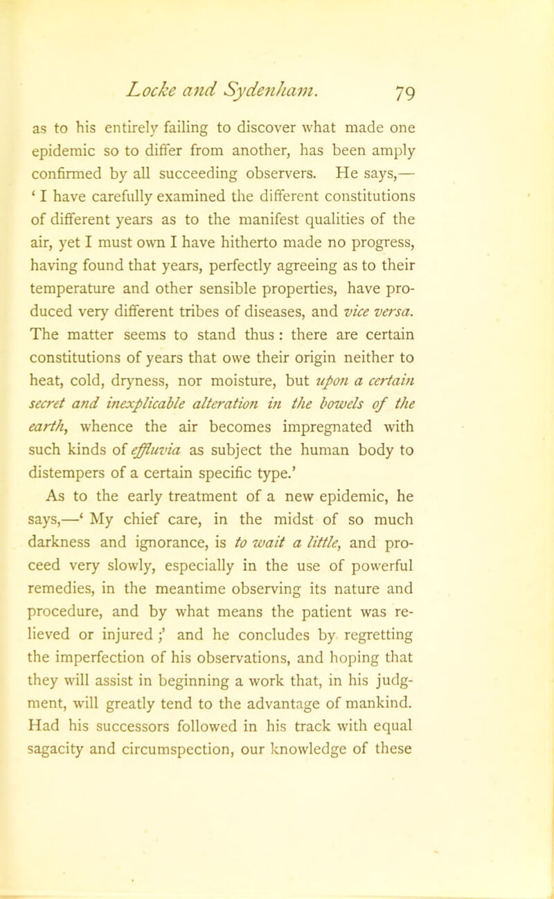 as to his entirely failing to discover what made one epidemic so to differ from another, has been amply confirmed by all succeeding observers. He says,— ‘ I have carefully examined the different constitutions of different years as to the manifest qualities of the air, yet I must own I have hitherto made no progress, having found that years, perfectly agreeing as to their temperature and other sensible properties, have pro- duced very different tribes of diseases, and vice versa. The matter seems to stand thus : there are certain constitutions of years that owe their origin neither to heat, cold, drjmess, nor moisture, but upon a certain secret and inexplicable alteration in the bowels of the earth, whence the air becomes impregnated with such kinds of effluvia as subject the human body to distempers of a certain specific type.’ As to the early treatment of a new epidemic, he says,—‘ My chief care, in the midst of so much darkness and ignorance, is to wait a little, and pro- ceed very slowly, especially in the use of powerful remedies, in the meantime observing its nature and procedure, and by what means the patient was re- lieved or injured and he concludes by regretting the imperfection of his observations, and hoping that they will assist in beginning a work that, in his judg- ment, will greatly tend to the advantage of mankind. Had his successors followed in his track with equal sagacity and circumspection, our knowledge of these