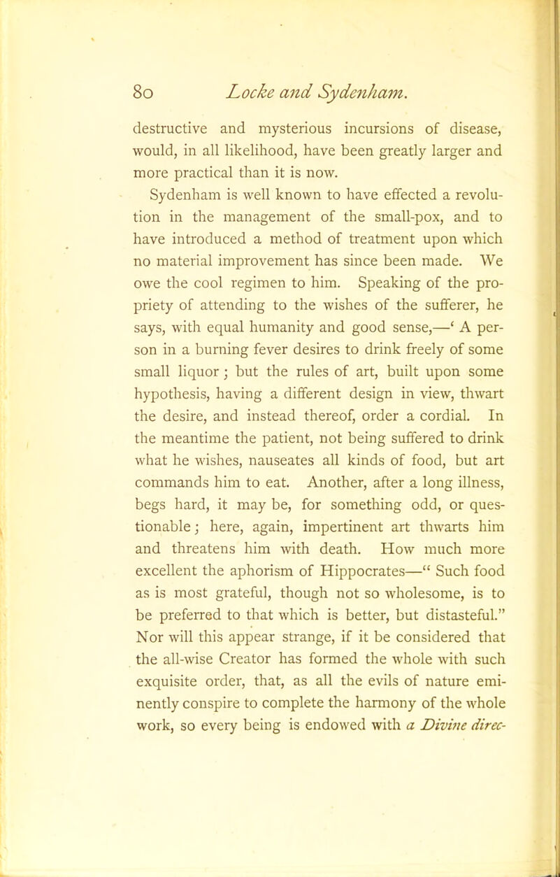 destructive and mysterious incursions of disease, would, in all likelihood, have been greatly larger and more practical than it is now. Sydenham is well known to have effected a revolu- tion in the management of the small-pox, and to have introduced a method of treatment upon which no material improvement has since been made. We owe the cool regimen to him. Speaking of the pro- priety of attending to the wishes of the sufferer, he says, with equal humanity and good sense,—‘ A per- son in a burning fever desires to drink freely of some small liquor; but the rules of art, built upon some hypothesis, having a different design in view, thwart the desire, and instead thereof, order a cordial. In the meantime the patient, not being suffered to drink what he wishes, nauseates all kinds of food, but art commands him to eat. Another, after a long illness, begs hard, it may be, for something odd, or ques- tionable ; here, again, impertinent art thwarts him and threatens him with death. How much more excellent the aphorism of Hippocrates—“ Such food as is most grateful, though not so wholesome, is to be preferred to that which is better, but distasteful.” Nor will this appear strange, if it be considered that the all-wise Creator has formed the whole with such exquisite order, that, as all the evils of nature emi- nently conspire to complete the harmony of the whole work, so every being is endowed with a Divhte direc-