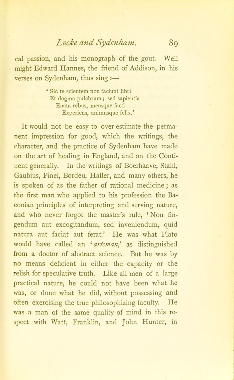 cal passion, and his monograph of the gout Well might Edward Hannes, the friend of Addison, in his verses on Sydenham, thus sing :— ‘ Sic te scientem non faciunt libri Et dogma pulchrum; sed sapientia Enata rebus, mensque facti Experiens, animusque felLx. ’ It would not be easy to over-estimate the perma- nent impression for good, which the writings, the character, and the practice of Sydenham have made on the art of healing in England, and on the Conti- nent generally. In the writings of Boerhaave, Stahl, Gaubius, Pinel, Bordeu, Haller, and many others, he is spoken of as the father of rational medicine; as the first man who applied to his profession the Ba- conian principles of interpreting and serving nature, and who never forgot the master’s rule, ‘ Non fin- gendum aut excogitandum, sed inveniendum, quid natura aut faciat aut ferat’ He was what Plato would have called an '■ artsman^ as distinguished from a doctor of abstract science. But he was by no means deficient in either the capacity or the relish for speculative truth. Like all men of a large practical nature, he could not have been what he was, or done what he did, without possessing and often exercising the true philosophizing faculty. He was a man of the same quality of mind in this re- spect with Watt, Franklin, and John Hunter, in