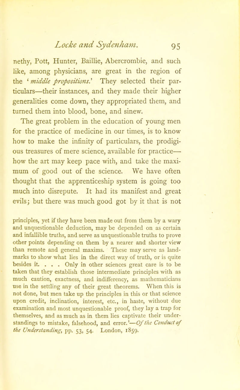 nethy, Pott, Hunter, Baillie, Abercrombie, and such like, among physicians, are great in the region of the ‘ middle propositions.' They selected their par- ticulars—their instances, and they made their higher generalities come down, they appropriated tliem, and turned them into blood, bone, and sinew. The great problem in the education of young men for the practice of medicine in our times, is to know how to make the infinity of particulars, the prodigi- ous treasures of mere science, available for practice— how the art may keep pace with, and take the maxi- mum of good out of the science. We have often thought that the apprenticeship system is going too much into disrepute. It had its manifest and great evils; but there was much good got by it that is not principles, yet if they have been made out from them by a wary and unquestionable deduction, may be depended on as certain and infallible truths, and serve as imquestionable truths to prove other points depending on them by a nearer and shorter view than remote and general maxims. These may serve as land- marks to show what lies in the direct way of truth, or is quite besides it . . . Only in other sciences great care is to be taken that they establish those intermediate principles with as much caution, exactness, and indifferency, as mathematicians use in the settling any of their great theorems. When this is not done, but men take up the principles in this or that science upon credit, inclination, interest, etc., in haste, without due examination and most unquestionable proof, they lay a trap for themselves, and as much as in them lies captivate their under- standings to mistake, falsehood, and error.’—Of the Conduct of the Understanding, pp. 53, 54. London, 1859.