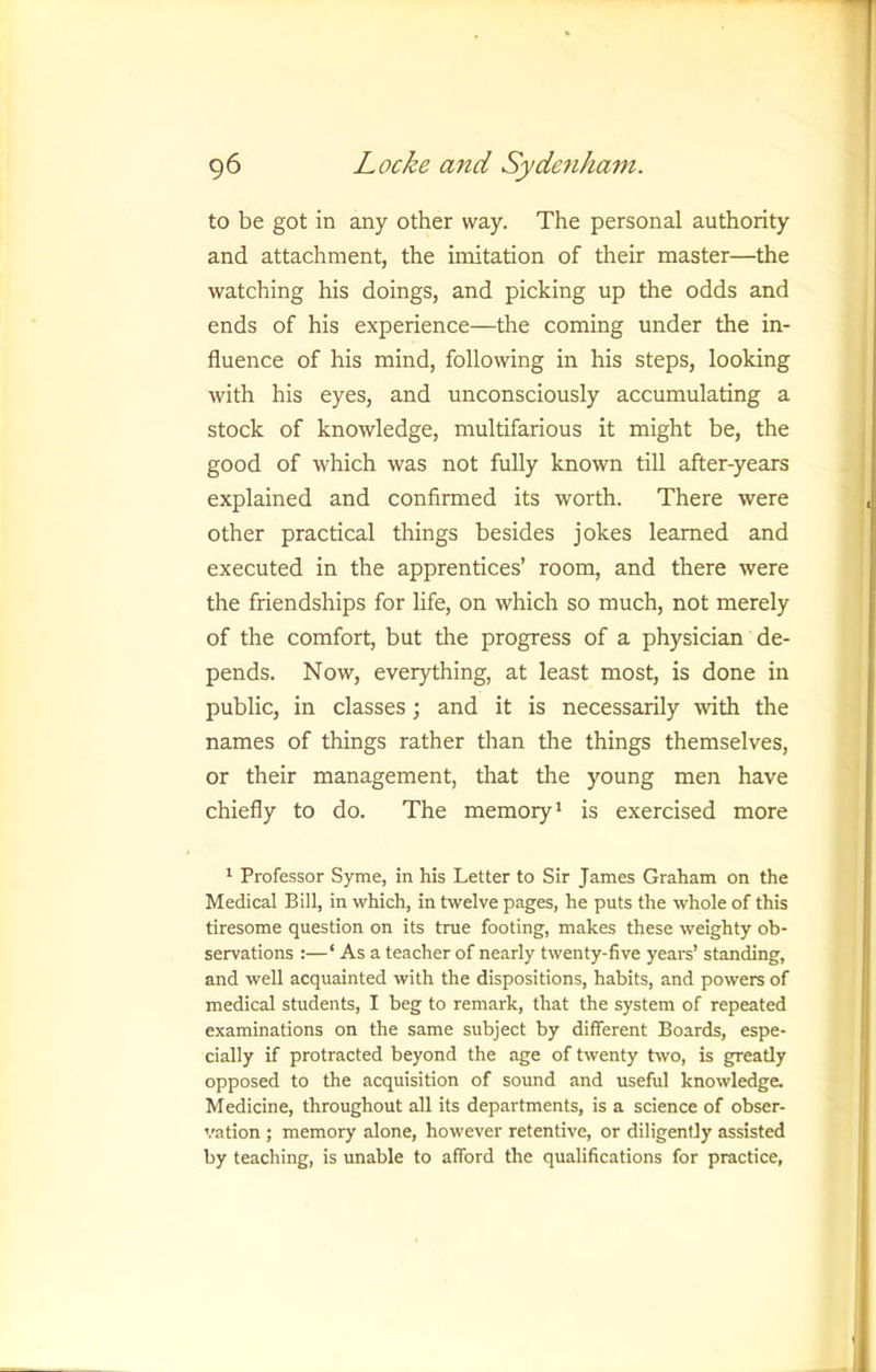 to be got in any other way. The personal authority and attachment, the imitation of their master—the watching his doings, and picking up the odds and ends of his experience—the coming under the in- fluence of his mind, following in his steps, looking with his eyes, and unconsciously accumulating a stock of knowledge, multifarious it might be, the good of which was not fully known till after-years explained and confirmed its worth. There were other practical things besides jokes learned and executed in the apprentices’ room, and there were the friendships for life, on which so much, not merely of the comfort, but the progress of a physician de- pends. Now, everything, at least most, is done in public, in classes; and it is necessarily with the names of things rather than the things themselves, or their management, that the young men have chiefly to do. The memory* is exercised more * Professor Syme, in his Letter to Sir James Graham on the Medical Bill, in which, in twelve pages, he puts the whole of this tiresome question on its true footing, makes these weighty ob- servations :—‘ As a teacher of nearly twenty-five years’ standing, and well acquainted with the dispositions, habits, and powers of medical students, I beg to remark, that the system of repeated examinations on the same subject by different Boards, espe- cially if protracted beyond the age of twenty two, is greatly opposed to the acquisition of sound and useful knowledge. Medicine, throughout all its departments, is a science of obser- vation ; memory alone, however retentive, or diligently assisted by teaching, is unable to afford the qualifications for practice,