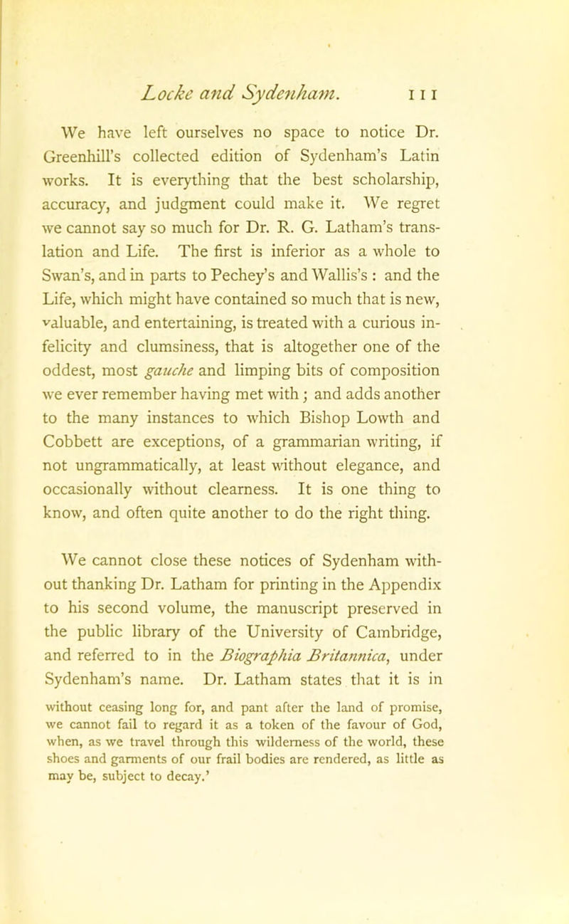 We have left ourselves no space to notice Dr. Greenhill’s collected edition of Sydenham’s Latin works. It is everything that the best scholarship, accuracy, and judgment could make it. We regret we cannot say so much for Dr. R. G. Latham’s trans- lation and Life. The first is inferior as a whole to Swan’s, and in parts to Pechey’s and Wallis’s : and the Life, which might have contained so much that is new, valuable, and entertaining, is treated with a curious in- felicity and clumsiness, that is altogether one of the oddest, most gauche and limping bits of composition we ever remember having met with; and adds another to the many instances to which Bishop Lowth and Cobbett are exceptions, of a grammarian writing, if not ungrammatically, at least without elegance, and occasionally without clearness. It is one thing to know, and often quite another to do the right thing. We cannot close these notices of Sydenham with- out thanking Dr. Latham for printing in the Appendix to his second volume, the manuscript preserved in the public library of the University of Cambridge, and referred to in the Biographia Briiannica, under Sydenham’s name. Dr. Latham states tlmt it is in without ceasing long for, and pant after the land of promise, we cannot fail to regard it as a token of the favour of God, when, as we travel through this wilderness of the world, these shoes and garments of our frail bodies are rendered, as little as may be, subject to decay.’