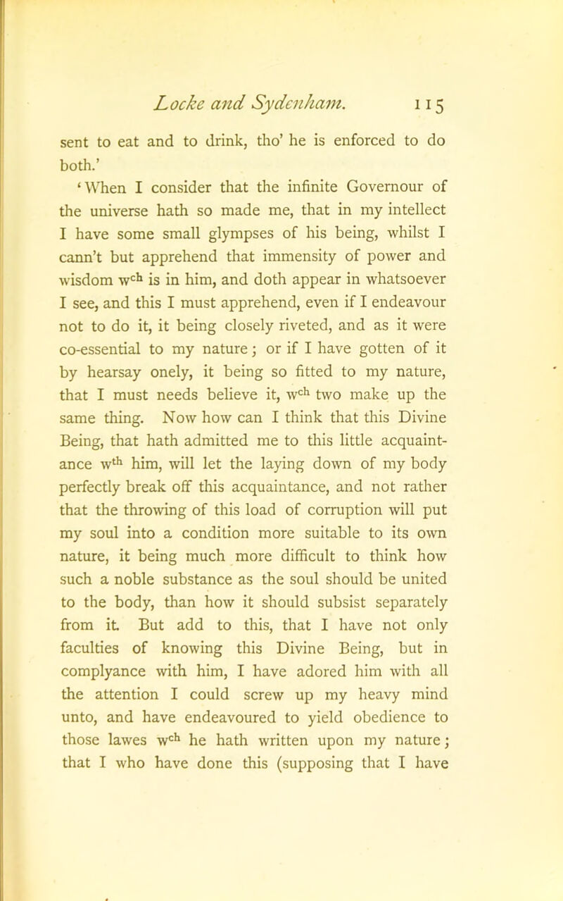 sent to eat and to drink, tho’ he is enforced to do both.’ ‘When I consider that the infinite Govemour of the universe hath so made me, that in my intellect I have some small glympses of his being, whilst I cann’t but apprehend that immensity of power and wisdom w‘^^» is in him, and doth appear in whatsoever I see, and this I must apprehend, even if I endeavour not to do it, it being closely riveted, and as it were co-essential to my nature; or if I have gotten of it by hearsay onely, it being so fitted to my nature, that I must needs believe it, w=^ two make up the same thing. Now how can I think that this Divine Being, that hath admitted me to tliis little acquaint- ance w^i* him, will let the laying down of my body perfectly break off this acquaintance, and not rather that the throwing of this load of corruption will put my soul into a condition more suitable to its own nature, it being much more difficult to think how such a noble substance as the soul should be united to the body, than how it should subsist separately from it But add to this, that I have not only faculties of knowing this Divine Being, but in complyance with him, I have adored him with all the attention I could screw up my heavy mind unto, and have endeavoured to yield obedience to those lawes w=^ he hath written upon my nature; that I who have done this (supposing that I have