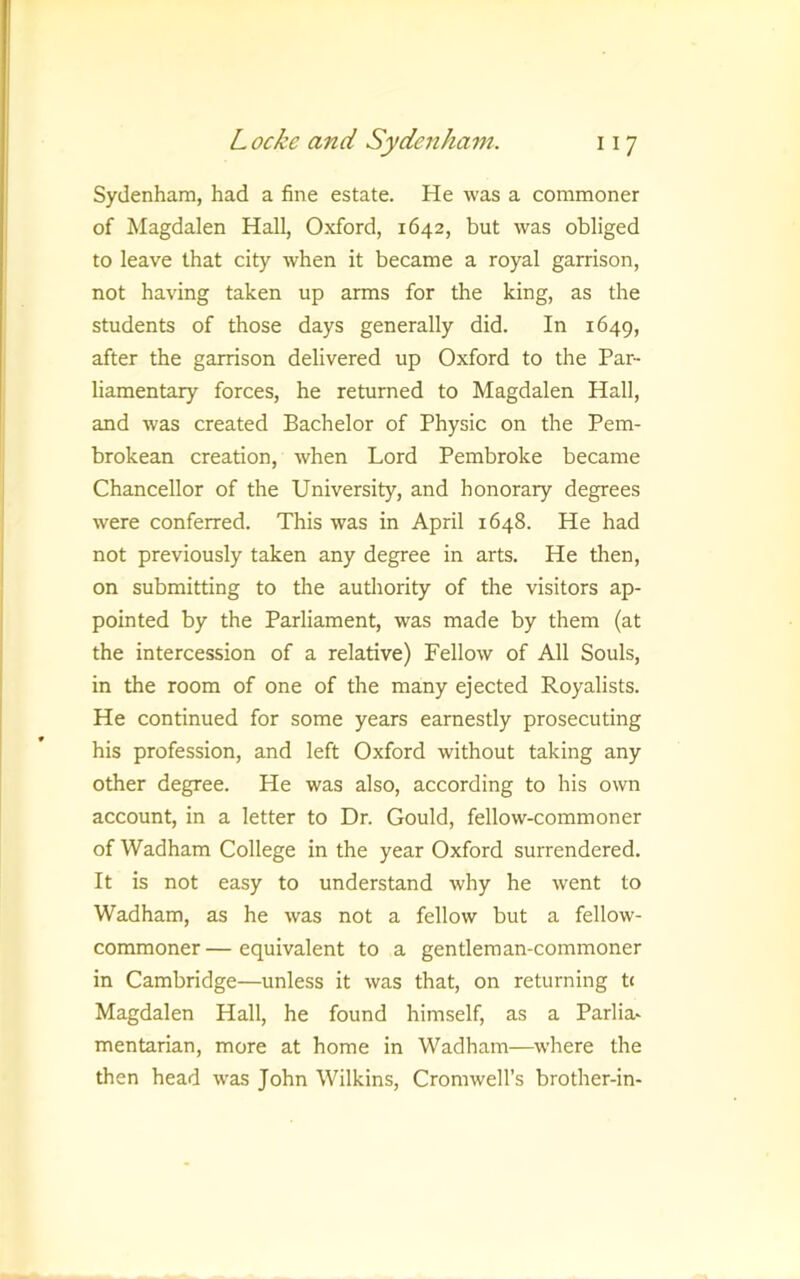 Sydenham, had a fine estate. He was a commoner of Magdalen Hall, Oxford, 1642, but was obliged to leave that city when it became a royal garrison, not having taken up arms for the king, as the students of those days generally did. In 1649, after the garrison delivered up Oxford to the Par- liamentary forces, he returned to Magdalen Hall, and was created Bachelor of Physic on the Pem- brokean creation, when Lord Pembroke became Chancellor of the University, and honorary degrees were conferred. This was in April 1648. He had not previously taken any degree in arts. He then, on submitting to the authority of the visitors ap- pointed by the Parliament, was made by them (at the intercession of a relative) Fellow of All Souls, in the room of one of the many ejected Royalists. He continued for some years earnestly prosecuting his profession, and left Oxford without taking any other degree. He was also, according to his own account, in a letter to Dr. Gould, fellow-commoner of Wadham College in the year Oxford surrendered. It is not easy to understand why he went to Wadham, as he was not a fellow but a fellow- commoner — equivalent to a gentleman-commoner in Cambridge—unless it was that, on returning tc Magdalen Hall, he found himself, as a Parlia- mentarian, more at home in Wadham—where the then head was John Wilkins, Cromwell’s brother-in-