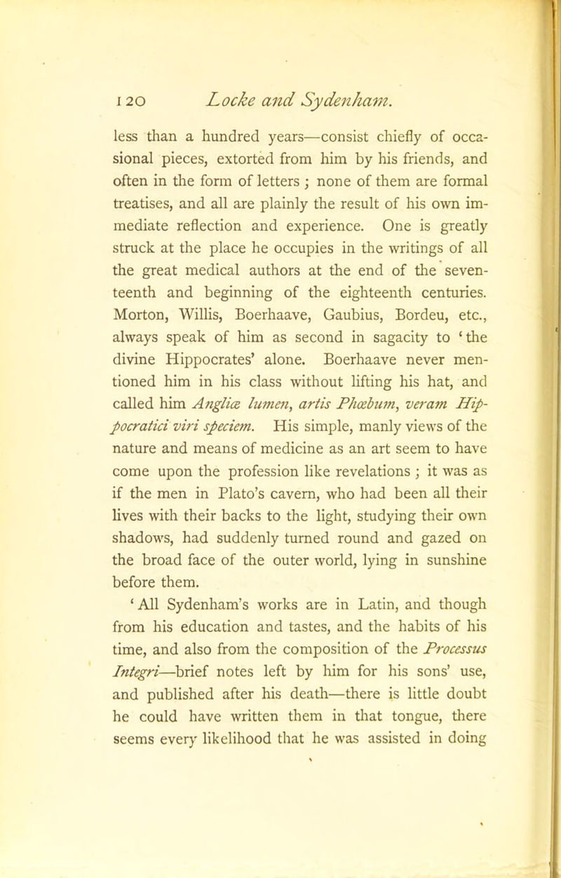 less tlian a hundred years—consist chiefly of occa- sional pieces, extorted from him by his friends, and often in the form of letters ; none of them are formal treatises, and all are plainly the result of his own im- mediate reflection and experience. One is greatly struck at the place he occupies in the writings of all the great medical authors at the end of the seven- teenth and beginning of the eighteenth centuries. Morton, Willis, Boerhaave, Gaubius, Bordeu, etc., always speak of him as second in sagacity to ‘the divine Hippocrates’ alone. Boerhaave never men- tioned him in his class without lifting his hat, and called him Anglice lumen, artis Phoebuni, veram Hip- pocraiici viri speciem. His simple, manly views of the nature and means of medicine as an art seem to have come upon the profession like revelations ; it was as if the men in Plato’s cavern, who had been all their lives with their backs to the light, studying their own shadows, had suddenly turned round and gazed on the broad face of the outer world, lying in sunshine before them. ‘All Sydenham’s works are in Latin, and though from his education and tastes, and the habits of his time, and also from the composition of the Processus Integri—brief notes left by him for his sons’ use, and published after his death—there is little doubt he could have written them in tliat tongue, tliere seems ever}' likelihood that he was assisted in doing