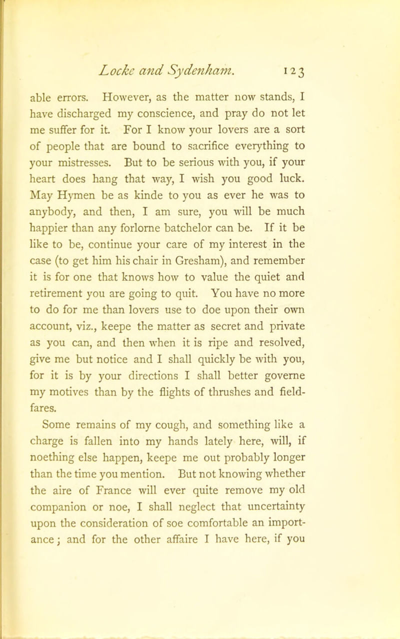 able errors. However, as the matter now stands, I have discharged my conscience, and pray do not let me suffer for it For I know your lovers are a sort of people that are bound to sacrifice everything to your mistresses. But to be serious with you, if your heart does hang that way, I wish you good luck. May Hymen be as kinde to you as ever he was to anybody, and then, I am sure, you will be much happier than any forlome batchelor can be. If it be like to be, continue your care of my interest in the case (to get him his chair in Gresham), and remember it is for one that knows how to value the quiet and retirement you are going to quit. You have no more to do for me than lovers use to doe upon their own account, viz., keepe the matter as secret and private as you can, and then when it is ripe and resolved, give me but notice and I shall quickly be Avith you, for it is by your directions I shall better goveme my motives than by the flights of thrushes and field- fares. Some remains of my cough, and something like a charge is fallen into my hands lately here, will, if noething else happen, keepe me out probably longer than the time you mention. But not knowing whether the aire of France will ever quite remove my old companion or noe, I shall neglect that uncertainty upon the consideration of soe comfortable an import- ance ; and for the other affaire I have here, if you