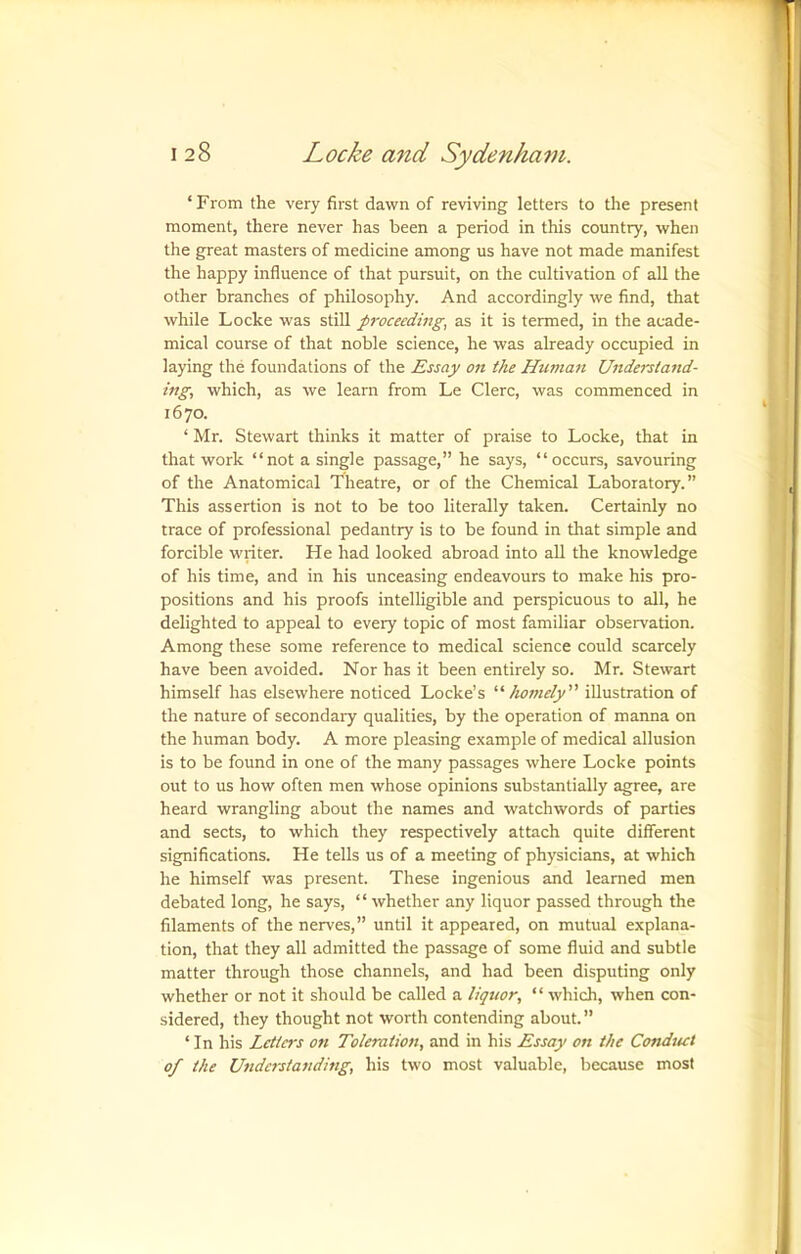 ‘From the very first dawn of reviving letters to the present moment, there never has been a period in this country, when the great masters of medicine among us have not made manifest the happy influence of that pursuit, on the cultivation of all the other branches of philosophy. And accordingly we find, that while Locke was still proceeding, as it is termed, in the acade- mical course of that noble science, he was already occupied in laying the foundations of the Essay on ike Human Understand- ing, which, as we learn from Le Clerc, was commenced in 1670. ‘ Mr. Stewart thinks it matter of praise to Locke, that in that work “not a single passage,” he says, “occurs, savouring of the Anatomical Theatre, or of the Chemical Laboratory.” This assertion is not to be too literally taken. Certainly no trace of professional pedantry is to be found in that simple and forcible writer. He had looked abroad into all the knowledge of his time, and in his unceasing endeavours to make his pro- positions and his proofs intelligible and perspicuous to all, he delighted to appeal to every topic of most familiar observation. Among these some reference to medical science could scarcely have been avoided. Nor has it been entirely so. Mr. Stewart himself has elsewhere noticed Locke’s '‘‘'homely illustration of the nature of secondary qualities, by the operation of manna on the human body. A more pleasing example of medical allusion is to be found in one of the many passages where Locke points out to us how often men whose opinions substantially agree, are heard wrangling about the names and watchwords of parties and sects, to which they respectively attach quite different significations. He tells us of a meeting of physicians, at which he himself was present. These ingenious and learned men debated long, he says, “ whether any liquor passed through the filaments of the nerves,” until it appeared, on mutual explana- tion, that they all admitted the passage of some fluid and subtle matter through those channels, and had been disputing only whether or not it should be called a liquor, “ which, when con- sidered, they thought not worth contending about. ” ‘ In his Letters on Toleration, and in his Essay on the Conduct of the Understanding, his two most valuable, because most