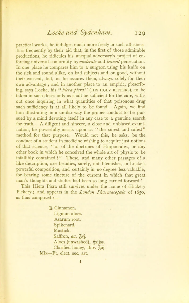 practical works, he indulges much more freely in such allusions. It is frequently by their aid that, in the first of those admirable productions, he ridicules his unequal adversary’s project of en- forcing universal conformity by moderate and lenient persecution. In one place he compares him to a surgeon using his knife on the sick and sound alike, on bad subjects and on good, without tlieir consent, but, as he assures them, always solely for their own advantage ; and in another place to an empiric, prescrib- ing, says Locke, his “ hierapicra (his holy bitters), to be taken in such doses only as shall be sufficient for the cure, with- out once inquiring in what quantities of that poisonous drug such sufficiency is at all likely to be found. Again, we find him illustrating in a similar way the proper conduct to be pur- sued by a mind devoting itself in any case to a genuine search for truth. A diligent and sincere, a close and unbiased exami- nation, he powerfully insists upon as “the surest and safest” method for that purpose. Would not this, he asks, be the conduct of a student in medicine wishing to acquire just notions of that science, “or of the doctrines of Hippocrates, or any other book in which he conceived the whole art of physic to be infallibly contained ? ” These, and many other passages of a like description, are beauties, surely, not blemishes, in Locke’s powerful composition, and certainly in no degree less valuable, for bearing some tincture of the current in which that great man’s thoughts and studies had been so long carried forward.’ This Hiera Picra still survives under the name of Hickery Pickery; and appears in the London Pharmacopwia of 1650, as thus composed :— B Cinnamon. Lignum aloes. Asarum root. Spikenard. Mastick. Saffron, aa. 3yj. Aloes (unwashed), ,^xijss. Clarified honey, Ibiv. Jiij- Mix—-Ft elect, sec. art 1