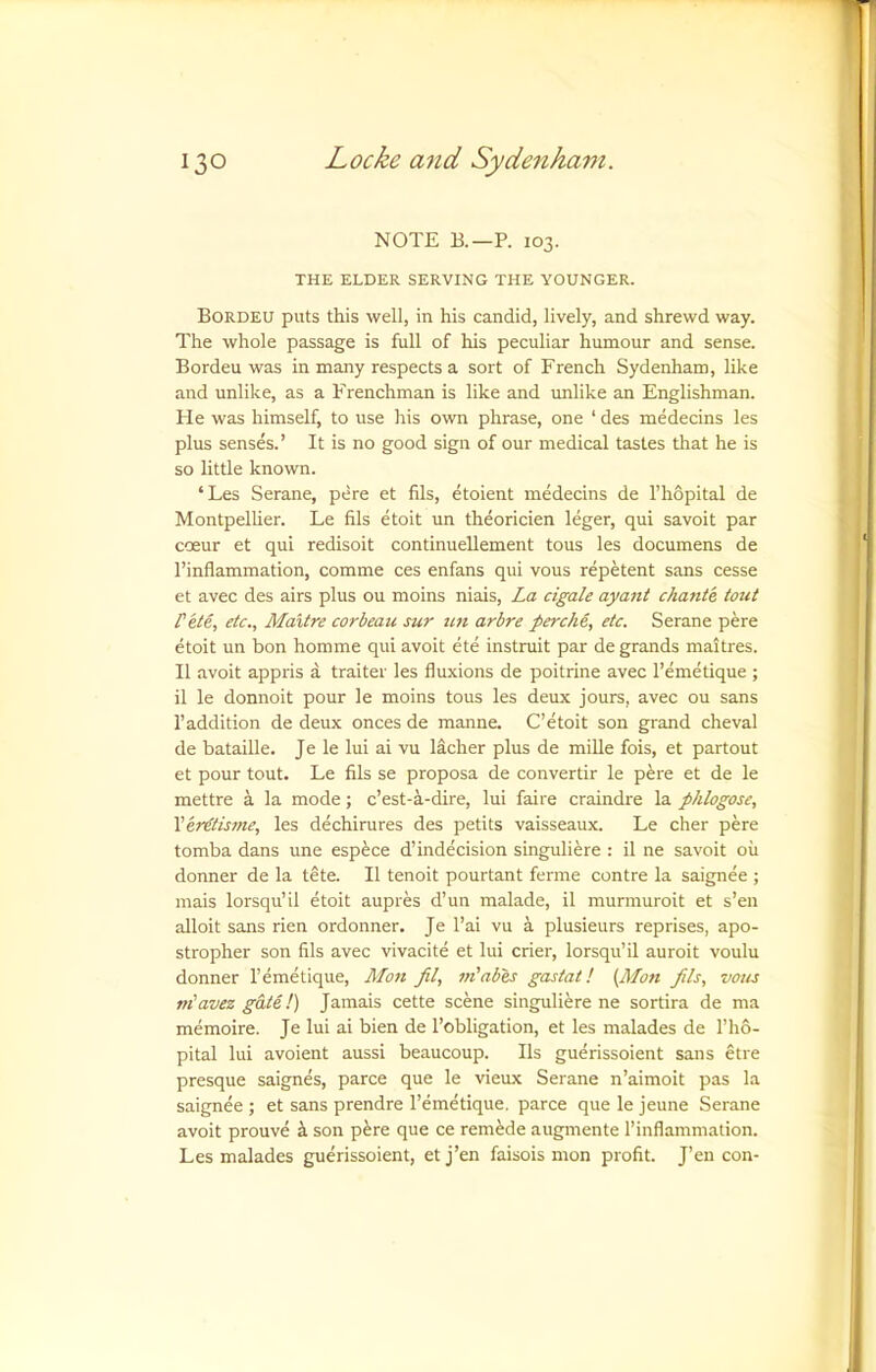 NOTE B.—P. 103. THE ELDER SERVING THE YOUNGER. Bordeu puts this well, in his candid, lively, and shrewd way. The whole passage is full of his peculiar humour and sense. Bordeu was in many respects a sort of French Sydenham, like and unlike, as a Frenchman is like and imlike an Englishman. He was himself, to use his own phrase, one ‘ des medecins les plus senses.’ It is no good sign of our medical tastes that he is so little known. ‘Les Serane, pere et fils, etoient medecins de I’hopital de Montpelher. Le fils etoit un theoricien leger, qui savoit par cceur et qui redisoit continueUement tons les documens de I’inflammation, comme ces enfans qui vous repetent sans cesse et avec des airs plus ou moins niais. La cigale ayant chatite tout Pete, etc., Maltre corbeau sur tin arbre percM, etc. Serane pere etoit un bon homme qui avoit ete instruit par de grands maitres. II avoit appris a traiter les fluxions de poitrine avec I’emetique ; il le donnoit pour le moins tons les deux jours, avec ou sans 1’addition de deux onces de manne. C’etoit son grand cheval de bataille. Je le lui ai vu lacher plus de mille fois, et partout et pour tout. Le fils se proposa de convertir le pere et de le mettre a la mode; c’est-i-dire, lui faii e craindre la phlogose, Ver€tis7fie, les dechirures des petits vaisseaux. Le cher pere tomba dans une espece d’indecision singuliere : il ne savoit ou donner de la tete. Il tenoit pourtant ferine contre la saignee ; mais lorsqu’il etoit aupres d’un malade, il murmuroit et s’en alloit sans rien ordonner. Je I’ai vu a plusieurs reprises, apo- stropher son fils avec vivacite et lui crier, lorsqu’il auroit voulu donner I’emetique, Mo7i fil, 77i’abes gastat! {M071 Jits, vous niavez gate!) Jamais cette scene singuliere ne sortira de ma memoire. Je lui ai bien de I’obligation, et les malades de I’ho- pital lui avoient aussi beaucoup. Ils guerissoient sans etre presque saignes, parce que le vieux Serane n’aimoit pas la saignee ; et sans prendre I’emetique. parce que le Jeune Serane avoit prouve i son p^re que ce remede augmente I’inflammation. Les malades guerissoient, etj’en faisois mon profit. J’en con-