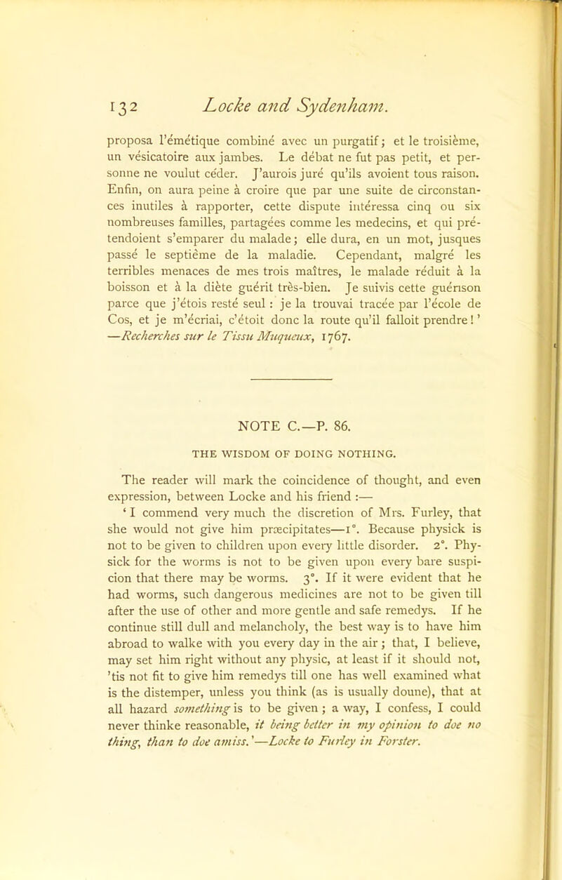 proposa I’emetique combine avec un purgatif j et le troisieme, un vesicatoire aux jambes. Le debat ne fut pas petit, et per- sonne ne voulut ce'der. J’aurois jure qu’ils avoient tous raison. Enfin, on aura peine a croire que par une suite de circonstan- ces inutiles rapporter, cette dispute iiiteressa cinq ou six nombreuses families, partagees comme les medecins, et qui pre- tendoient s’emparer du malade; elle dura, en un mot, jusques passe le septieme de la maladie. Cependant, malgre les terribles menaces de mes trois maltres, le malade reduit a la boisson et a la diete guerit trfis-bien. Je suivis cette guenson parce que j’etois reste seid : je la trouvai tracee par I’ecole de Cos, et je m’ecriai, c’etoit done la route qu’il falloit prendre! ’ —Recherches sur le Tissu Muqueux, 1767. NOTE C.—P. 86. THE WISDOM OF DOING NOTHING. The reader will mark the coincidence of thought, and even expression, between Locke and his friend :— ‘I commend very much the discretion of Mrs. Furley, that she would not give him proecipitates—1°. Because physick is not to be given to children upon eveiy little disorder. 2°. Phy- sick for the worms is not to be given upon every bare suspi- cion that there may be worms. 3°. If it were evident that he had worms, such dangerous medicines are not to be given till after the use of other and more gentle and safe remedys. If he continue still dull and melancholy, the best way is to have him abroad to walke with you every day m the air; that, I believe, may set him right without any physic, at least if it should not, ’tis not fit to give him remedys till one has well examined what is the distemper, unless you think (as is usually doune), that at all hazard something is to be given ; a way, I confess, I could never thinke reasonable, it being better in niy opinion to doe no thuig, than to doe amiss.'—Locke to Fudey in Forster.