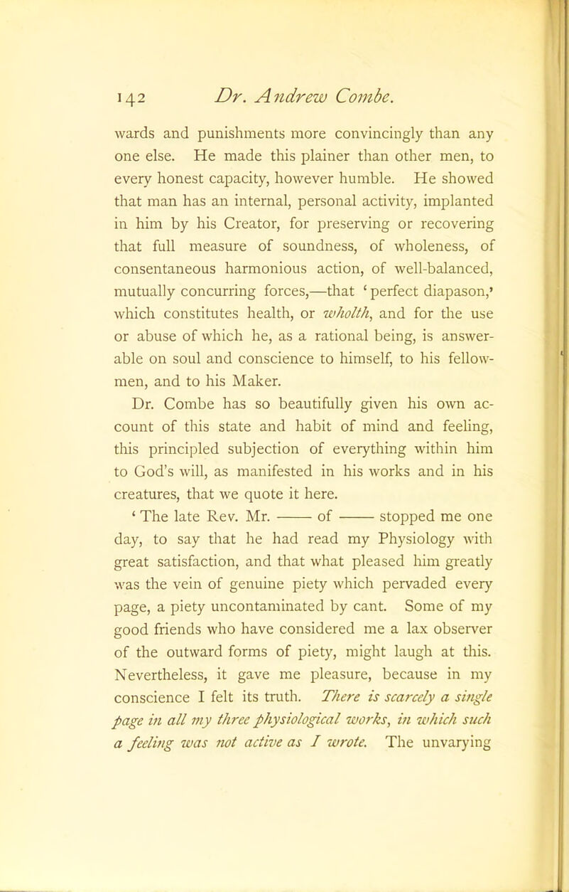 wards and punishments more convincingly than any one else. He made this plainer than other men, to every honest capacity, however humble. He showed that man has an internal, personal activity, implanted in him by his Creator, for preserving or recovering that full measure of soundness, of wholeness, of consentaneous harmonious action, of well-balanced, mutually concurring forces,—that ‘ perfect diapason,’ which constitutes health, or wholth, and for the use or abuse of which he, as a rational being, is answer- able on soul and conscience to himself, to his fellow- men, and to his Maker. Dr. Combe has so beautifully given his own ac- count of this state and habit of mind and feeling, this principled subjection of everything within him to God’s will, as manifested in his works and in his creatures, that we quote it here. ‘ The late Rev. Mr. of stopped me one day, to say that he had read my Physiology with great satisfaction, and that what pleased him greatly was the vein of genuine piety which pervaded every page, a piety uncontaminated by cant. Some of my good friends who have considered me a lax observer of the outward forms of piety, might laugh at tliis. Nevertheless, it gave me pleasure, because in my conscience I felt its truth. There is scarcely a single page in all my three physiological works, in which such a feeling was not active as I wrote. The unvarying