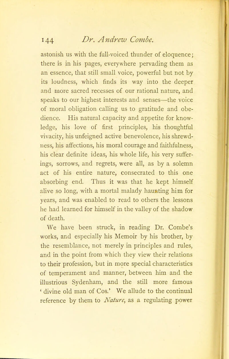 astonish us with the full-voiced thunder of eloquence; there is in his pages, everywhere pervading them as an essence, that still small voice, powerful but not by its loudness, which finds its way into the deeper and more sacred recesses of our rational nature, and speaks to our highest interests and senses—the voice of moral obligation calling us to gratitude and obe- dience. His natural capacity and appetite for know- ledge, his love of first principles, his thoughtful vivacity, his unfeigned active benevolence, his shrewd- ness, his affections, his moral courage and faithfulness, his clear definite ideas, his whole life, his very suffer- ings, sorrows, and regrets, were all, as by a solemn act of his entire nature, consecrated to this one absorbing end. Thus it was that he kept himself alive so long, with a mortal malady haunting him for years, and was enabled to read to others the lessons he had learned for himself in the valley of the shadow of death. We have been struck, in reading Dr. Combe’s works, and especially his Memoir by his brother, by the resemblance, not merely in principles and rules, and in the point from which they view their relations to their profession, but in more special characteristics of temperament and manner, between him and the illustrious Sydenham, and the still more famous ‘ divine old man of Cos.’ We allude to the continual reference by them to Nature, as a regulating power