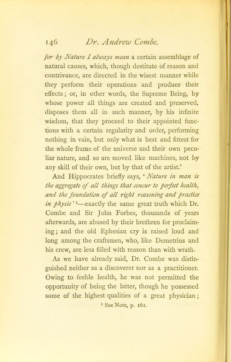 for by Nature I always mean a certain assemblage of natural causes, which, though destitute of reason and contrivance, are directed in the wisest manner while they perform their operations and produce their effects; or, in other words, the Supreme Being, by whose power all things are created and preserved, disposes them all in such manner, by his infinite wisdom, that they proceed to their appointed func- tions with a certain regularity and order, performing nothing in vain, but only what is best and fittest for the whole frame of the universe and their own pecu- liar nature, and so are moved like machines, not by any skill of their own, but by that of the artist.’ And Hippocrates briefly says, ‘ Nature in man is the aggregate of all things that concur to perfect health, and the foundatmi of all right reasoning and practice in physic ’ *—exactly the same great truth which Dr. Combe and Sir John Forbes, thousands of years afterwards, are abused by their brethren for proclaim- ing; and the old Ephesian cry is raised loud and long among the craftsmen, who, like Demetrius and his crew, are less filled with reason than with wrath. As we have already said. Dr. Combe was distin- guished neither as a discoverer nor as a practitioner. Owing to feeble health, he was not permitted the opportunity of being the latter, though he possessed some of the highest qualities of a great physician; * See Note, p. 161.