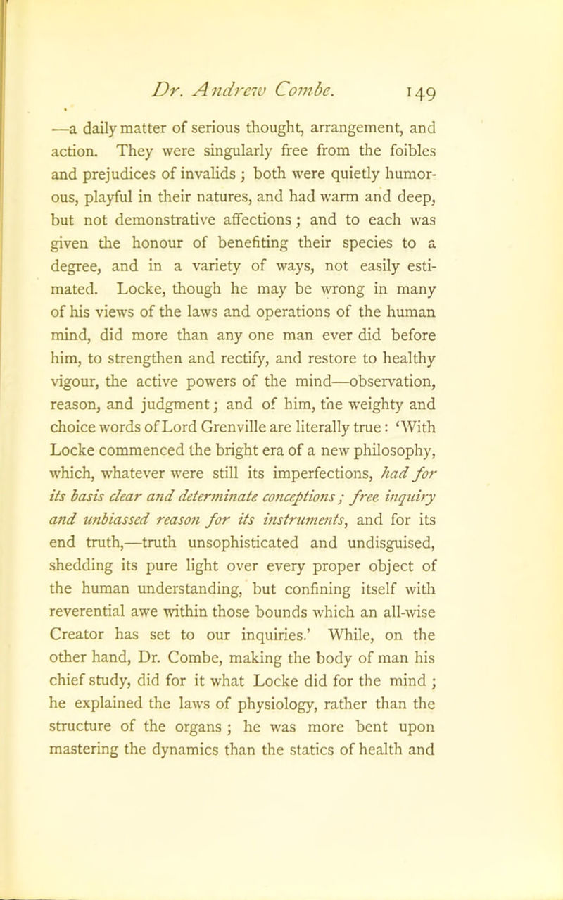 —a daily matter of serious thought, arrangement, and action. They were singularly free from the foibles and prejudices of invalids ; both were quietly humor- ous, playful in their natures, and had warm and deep, but not demonstrative affections; and to each was given the honour of benefiting their species to a degree, and in a variety of ways, not easily esti- mated. Locke, though he may be wrong in many of his views of the laws and operations of the human mind, did more than any one man ever did before him, to strengthen and rectify, and restore to healthy vigour, the active powers of the mind—observation, reason, and judgment •, and of him, the weighty and choice words of Lord Grenville are literally true: ‘With Locke commenced the bright era of a new philosophy, which, whatever were still its imperfections, had for its basis clear and determinate conceptions; free inquiry and unbiassed reason for its instrmnents, and for its end truth,—truth unsophisticated and undisguised, shedding its pure light over every proper object of the human understanding, but confining itself with reverential awe within those bounds which an all-wise Creator has set to our inquiries.’ While, on the other hand. Dr. Combe, making the body of man his chief study, did for it what Locke did for the mind ; he explained the laws of physiology, rather than the structure of the organs ; he was more bent upon mastering the dynamics than the statics of health and