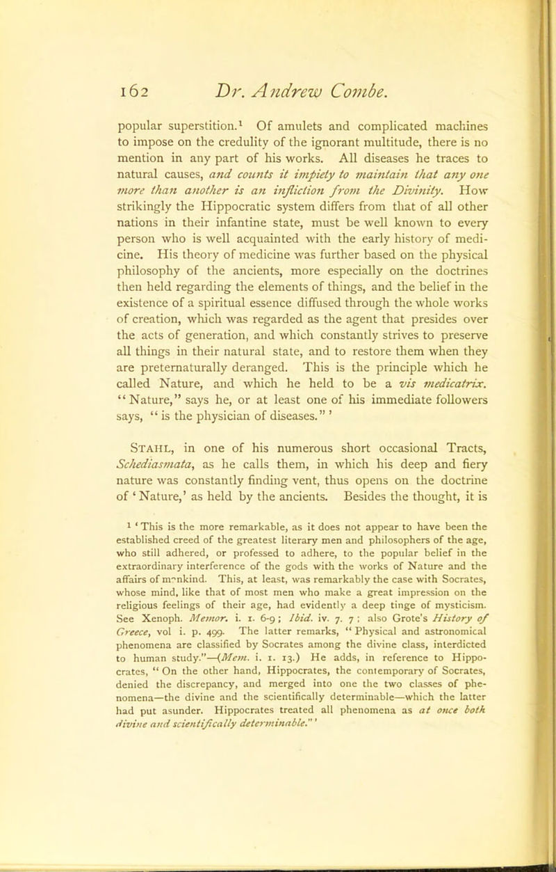 popular superstition.' Of amulets and complicated macliines to impose on the credulity of the ignorant multitude, there is no mention in any part of his works. All diseases he traces to natural causes, and cotmts it impiety to maintain that any one 7tiore than another is an infliction from the Divinity. How strikingly the Hippocratic system differs from that of all other nations in their infantine state, must be well known to every person who is well acquainted with the early history of medi- cine. His theory of medicine was further based on the physical philosophy of the ancients, more especially on the doctrines then held regarding the elements of things, and the belief in the existence of a spiritual essence diffused through the whole works of creation, which was regarded as the agent that presides over the acts of generation, and which constantly strives to preserve all things in their natural state, and to restore them when they are pretematurally deranged. This is the principle which he called Nature, and which he held to be a vis 7>iedicatrix. “Nature,” says he, or at least one of his immediate followers says, “ is the physician of diseases.” ’ Stahl, in one of his numerous short occasional Tracts, Schedias7nata, as he calls them, in which his deep and fiery nature was constantly finding vent, thus opens on the doctrine of ‘ Nature,’ as held by the ancients. Besides the thought, it is 1 ‘ This is the more remarkable, as it does not appear to have been the established creed of the greatest literary men and philosophers of the age, who still adhered, or professed to adhere, to the popular belief in the extraordinary interference of the gods with the works of Nature and the affairs of mcnkind. This, at least, was remarkably the case with Socrates, whose mind, like that of most men who make a great impression on the religious feelings of their age, had evidently a deep tinge of mysticism. See Xenoph. Mentor, i. i. 6-9; Jbid. iv. 7. 7 ; also Grote’s History 0/ Greece, vol i. p. 499. The latter remarks, “ Physical and astronomical phenomena are classified by Socrates among the divine class, interdicted to human study.”—{Me»i. i. i. 13.) He adds, in reference to Hippo- crates, “ On the other hand, Hippocrates, the contemporary of Socrates, denied the discrepancy, and merged into one the two classes of phe- nomena—the divine and the scientifically determinable—which the latter had put asunder. Hippocrates treated all phenomena as at once both divine and scientifically determinable.'