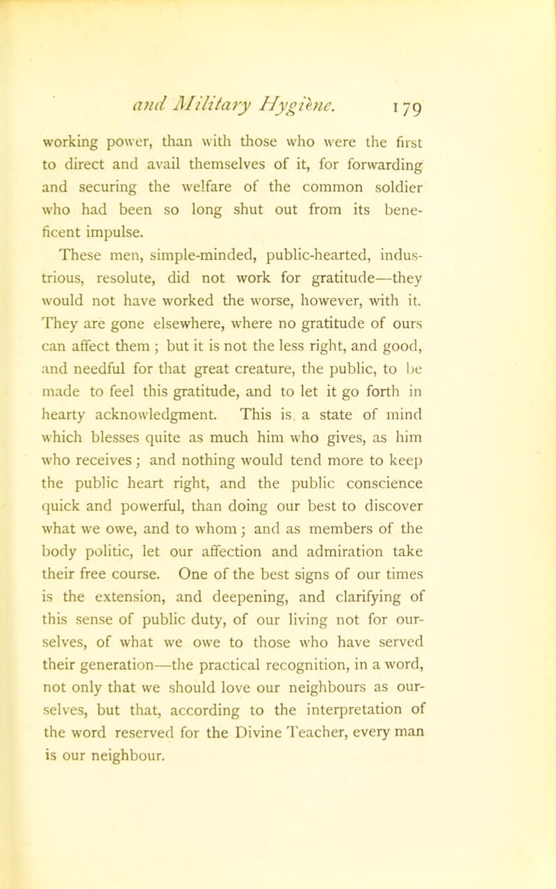 working power, than with those who were the first to direct and avail themselves of it, for forwarding and securing the welfare of the common soldier who had been so long shut out from its bene- ficent impulse. These men, simple-minded, public-hearted, indus- trious, resolute, did not work for gratitude—they would not have worked the worse, however, with it. They are gone elsewhere, where no gratitude of ours can affect them ; but it is not the less right, and good, and needful for that great creature, the public, to l;e made to feel this gratitude, and to let it go forth in hearty acknowledgment. This is. a state of mind which blesses quite as much him who gives, as him who receives; and nothing would tend more to keep the public heart right, and the public conscience quick and powerful, than doing our best to discover what we owe, and to whom; and as members of the body politic, let our affection and admiration take their free course. One of the best signs of our times is the extension, and deepening, and clarifying of this sense of public duty, of our living not for our- selves, of what we owe to those who have served their generation—the practical recognition, in a word, not only that we should love our neighbours as our- •selves, but that, according to the interpretation of the word reserved for the Divine Teacher, every man is our neighbour.