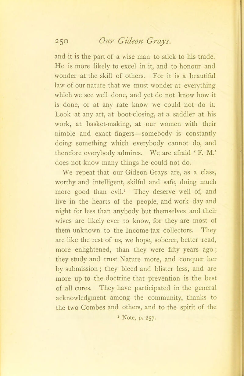 and it is the part of a Avise man to stick to his trade. He is more likely to excel in it, and to honour and wonder at the skill of others. For it is a beautiful law of our nature that we must wonder at everything which we see well done, and yet do not know how it is done, or at any rate know we could not do it. Look at any art, at boot-closing, at a saddler at his work, at basket-making, at our women with their nimble and exact fingers—somebody is constantly doing something which everybody cannot do, and therefore everybody admires. We are afraid ‘ F. M.’ does not know many things he could not do. We repeat that our Gideon Grays are, as a class, worthy and intelligent, skilful and safe, doing much more good than evil.* They deserve well of, and live in the hearts of the people, and work day and night for less than anybody but themselves and their wives are likely ever to know, for they are most of them unknown to the Income-tax collectors. They are like the rest of us, we hope, soberer, better read, more enlightened, than they were fifty years ago; they study and trust Nature more, and conquer her by submission; they bleed and blister less, and are more up to the doctrine that prevention is the best of all cures. They have participated in the general acknowledgment among the community, thanks to the two Gombes and others, and to the spirit of the * Note, p. 257.