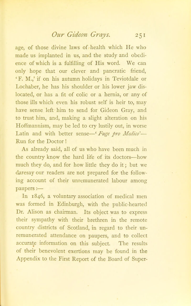 age, of those divine laws of/health which He who made us implanted in us, and the study and obedi- ence of which is a fulfilling of His word. We can only hope that our clever and pancratic friend, ‘ F. M.,’ if on his autumn holidays in Teviotdale or Lochaber, he has his shoulder or his lower jaw dis- located, or has a fit of colic or a hernia, or any of those ills which even his robust self is heir to, may have sense left him to send for Gideon Gray, and to trust him, and, making a slight alteration on his Hoffmannism, may be led to cry lustily out, in worse Latin and with better sense—‘ Fuge pro Medico'— Run for the Doctor ! As already said, all of us who have been much in the country know the hard life of its doctors—how much they do, and for how little they do it; but we daresay our readers are not prepared for the follow- ing account of their unremunerated labour among paupers;— In 1846, a voluntary association of medical men was formed in Edinburgh, with the public-hearted Dr. Alison as chairman. Its object was to express their sympathy with their brethren in the remote country districts of Scotland, in regard to their un- remunerated attendance on paupers, and to collect accurate information on this subject. The results of their benevolent exertions may be found in the Appendix to the First Report of the Board of Super-