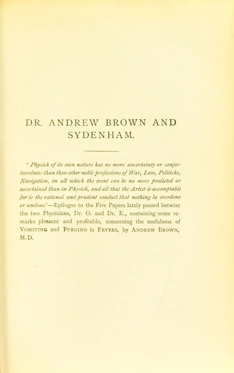 SYDENHAM. ‘ Physick of its own stature has no more uncertamty or conjec- turalness than these other noble professiotts of War, Law, Politicks, Navigation, in all which the evetit can be no snore predicted or ascertained than in Physick, and all that the Artist is accomptable for is the ratiostal and prudent cosiduct that siothistg be overdosie or undone.'—Epilogue to the Five Papers lately passed betwixt the two Physicians, Dr. O. and Dr. E., containing some re- marks pleasant and profitable, concerning the usefulness of Vomiting and Purging in Fevers, by Andrew Brown, M.D.