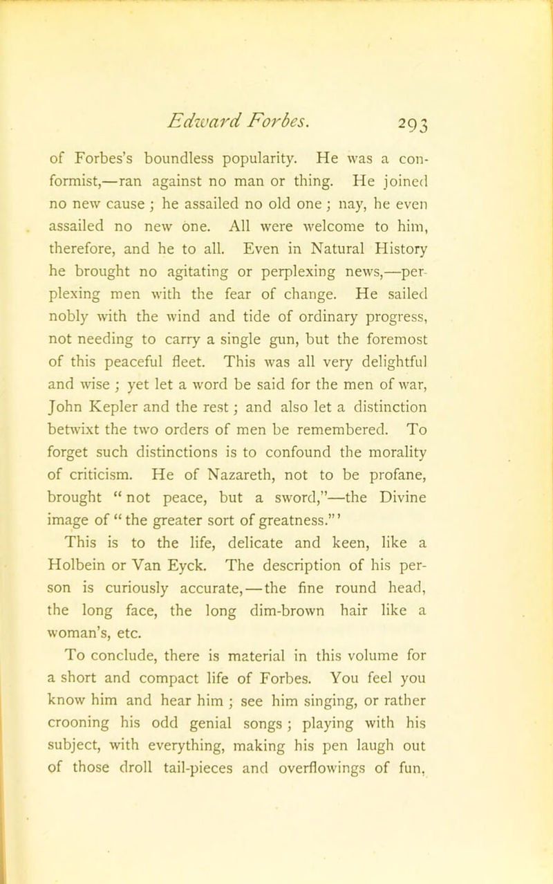 of Forbes’s boundless popularity. He was a con- formist,—ran against no man or thing. He joined no new cause ; he assailed no old one ; nay, he even assailed no new one. All were welcome to him, therefore, and he to all. Even in Natural History he brought no agitating or perplexing news,—per- plexing men with the fear of change. He sailed nobly with the wind and tide of ordinary progress, not needing to carry a single gun, but the foremost of this peaceful fleet. This was all very delightful and wse ; yet let a word be said for the men of war, John Kepler and the rest; and also let a distinction behvixt the two orders of men be remembered. To forget such distinctions is to confound the morality of criticism. He of Nazareth, not to be profane, brought “ not peace, but a sword,”—the Divine image of “ the greater sort of greatness.” ’ This is to the life, delicate and keen, like a Holbein or Van Eyck. The description of his per- son is curiously accurate, — the fine round head, the long face, the long dim-brown hair like a woman’s, etc. To conclude, there is material in this volume for a short and compact life of Forbes. You feel you know him and hear him ; see him singing, or rather crooning his odd genial songs; playing with his subject, with everything, making his pen laugh out of those droll tail-pieces and overflowings of fun.