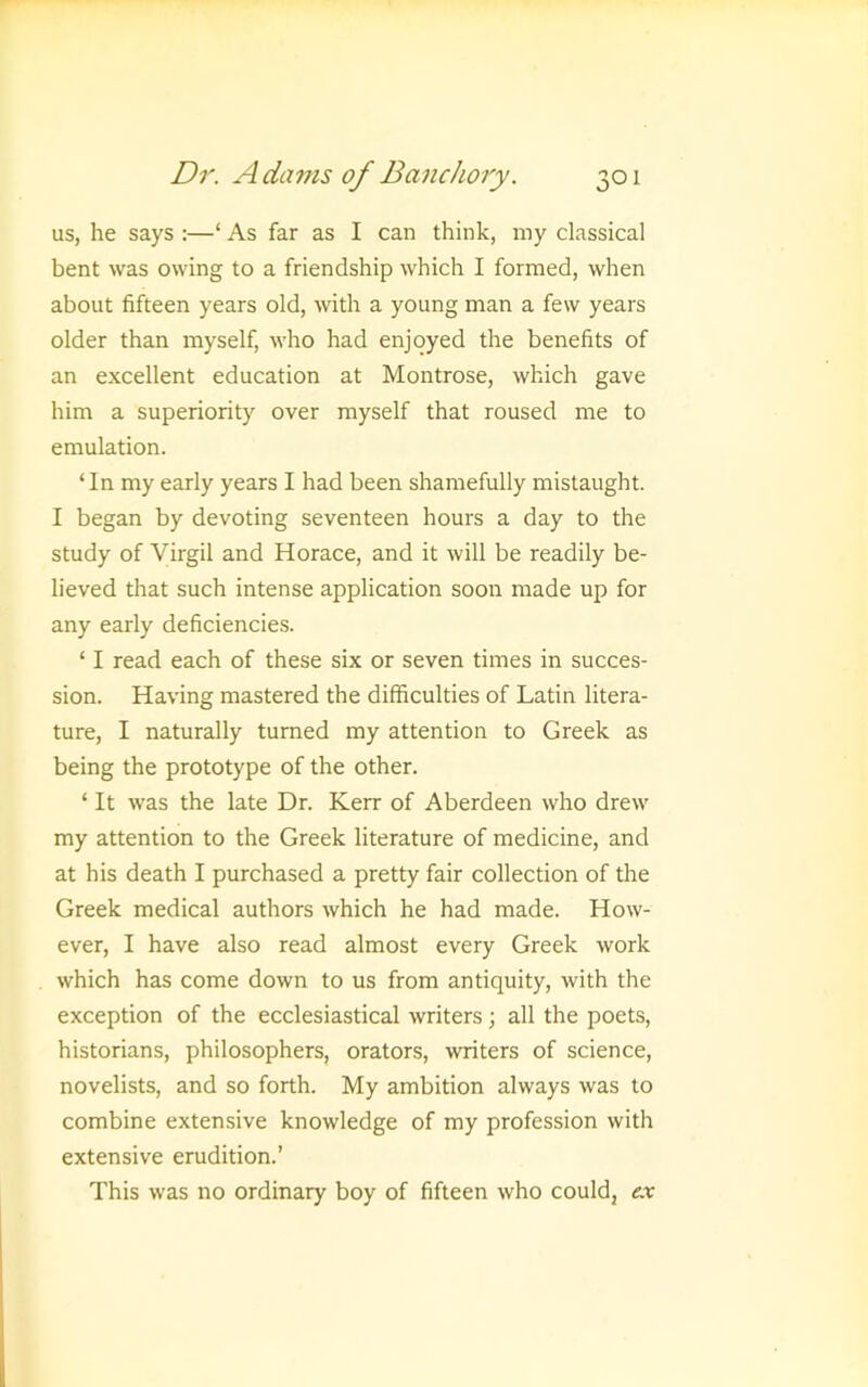 us, he says :—‘ As far as I can think, my classical bent was owing to a friendship which I formed, when about fifteen years old, with a young man a few years older than myself, who had enjoyed the benefits of an excellent education at Montrose, which gave him a superiority over myself that roused me to emulation. ‘In my early years I had been shamefully mistaught. I began by devoting seventeen hours a day to the study of Virgil and Horace, and it will be readily be- lieved that such intense application soon made up for any early deficiencies. ‘ I read each of these six or seven times in succes- sion. Having mastered the difficulties of Latin litera- ture, I naturally turned my attention to Greek as being the prototype of the other. ‘ It was the late Dr. Kerr of Aberdeen who drew my attention to the Greek literature of medicine, and at his death I purchased a pretty fair collection of the Greek medical authors which he had made. How- ever, I have also read almost every Greek work which has come down to us from antiquity, with the exception of the ecclesiastical writers; all the poets, historians, philosophers, orators, writers of science, novelists, and so forth. My ambition always was to combine extensive knowledge of my profession with extensive erudition.’ This was no ordinary boy of fifteen who could, ex