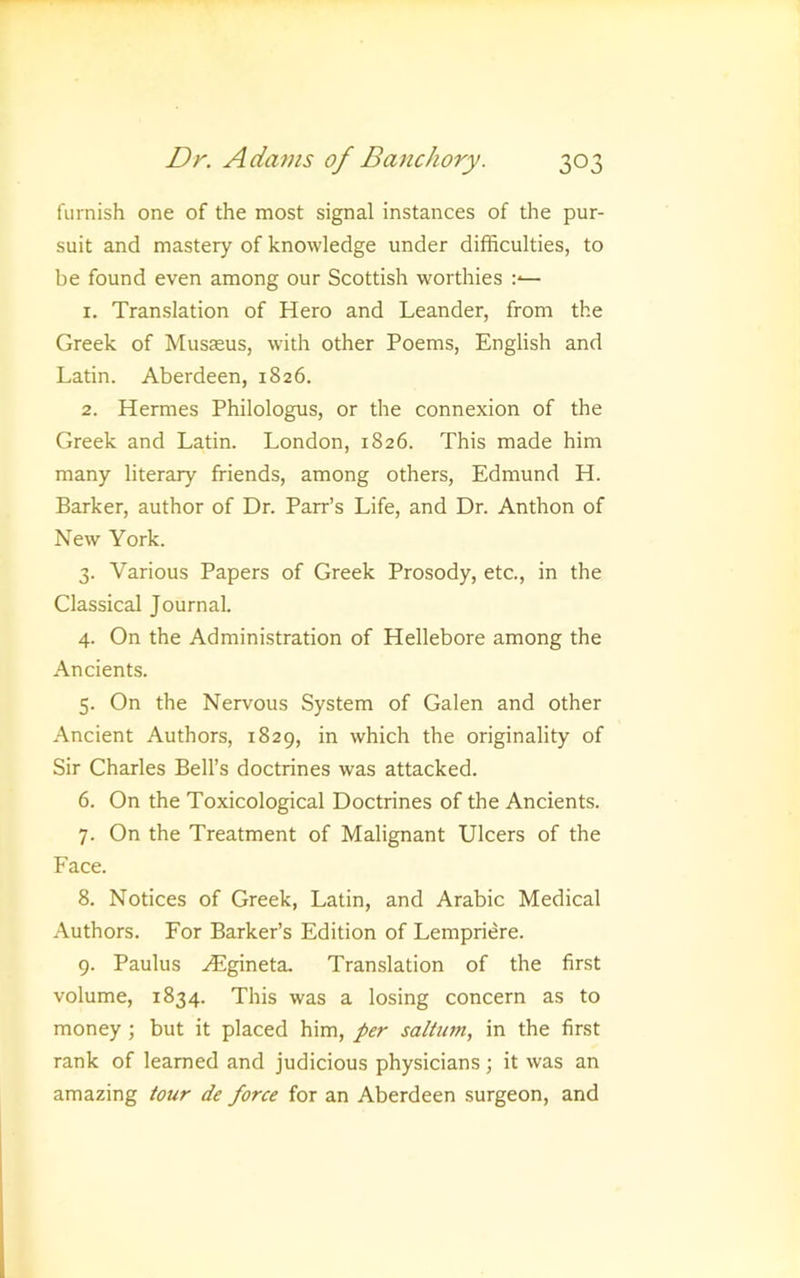 furnish one of the most signal instances of the pur- suit and mastery of knowledge under difficulties, to be found even among our Scottish worthies 1. Translation of Hero and Leander, from the Greek of Musaeus, with other Poems, English and Latin. Aberdeen, 1826. 2. Hermes Philologus, or the connexion of the Greek and Latin. London, 1826. This made him many literary friends, among others, Edmund H. Barker, author of Dr. Parr’s Life, and Dr. Anthon of New York. 3. Various Papers of Greek Prosody, etc., in the Classical Journal. 4. On the Administration of Hellebore among the Ancients. 5. On the Nervous System of Galen and other Ancient Authors, 1829, in which the originality of Sir Charles Bell’s doctrines was attacked. 6. On the Toxicological Doctrines of the Ancients. 7. On the Treatment of Malignant Ulcers of the Face. 8. Notices of Greek, Latin, and Arabic Medical Authors. For Barker’s Edition of Lempriere. 9. Paulus ^Egineta. Translation of the first volume, 1834. This was a losing concern as to money; but it placed him, per salium, in the first rank of learned and judicious physicians; it was an amazing tour de force for an Aberdeen surgeon, and