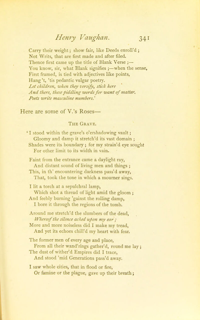 Carry their weight; show fair, like Deeds enroll’d ; Not Writs, that are first made and after filed. Thence first came up the title of Blank Verse ;— You know, sir, what Blank signifies ;—when the sense. First framed, is tied with adjectives like points, Hang’t, ’tis pedantic vulgar poetry. Let children, when they versify, stick here And there, these piddling words for want of matter. Poets write masculine nutnbers.' Here are some of V.’s Roses— The Grave. ‘ I stood within the grave’s o’ershadowing vault; Gloomy and damp it stretch’d its vast domain ; Shades were its boundary; for my strain’d eye sought For other limit to its width in vain. Faint from the entrance came a daylight ray. And distant sound of living men and things ; This, in th’ encountering darkness pass’d away. That, took the tone in which a mourner sings. I lit a torch at a sepulchral lamp. Which shot a thread of light amid the gloom ; And feebly burning ’gainst the rolling damp, I bore it through the regions of the tomb. Around me stretch’d the slumbers of the dead. Whereof the silence ached upon my ear ; More and more noiseless did I make my tread. And yet its echoes chill’d my heart with fear. The former men of every age and place. From all their wand’rings gather’d, round me lay ; The dust of wither’d Empires did I trace. And stood ’mid Generations pass’d away. I saw whole cities, that in flood or fire. Or famine or the plague, gave up their breath;