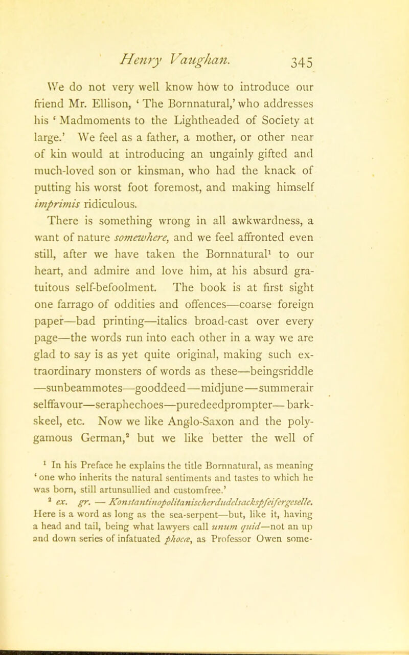 We do not very well know how to introduce our friend Mr. Ellison, ‘ The Bornnatural,’ who addresses his ‘ Madmoments to the Lightheaded of Society at large.’ We feel as a father, a mother, or other near of kin would at introducing an ungainly gifted and much-loved son or kinsman, who had the knack of putting his worst foot foremost, and making himself imprimis ridiculous. There is something wrong in all awkwardness, a want of nature somewhere, and we feel affronted even still, after we have taken the Bornnatural' to our heart, and admire and love him, at his absurd gra- tuitous self-befoolment. The book is at first sight one farrago of oddities and offences—coarse foreign paper—bad printing—italics broad-cast over every page—the words run into each other in a way we are glad to say is as yet quite original, making such e.K- traordinary monsters of words as these—beingsriddle —sunbeam m otes—gooddeed—midj une—summerair selffavour—seraphechoes—puredeedprompter—bark- skeel, etc. Now we like Anglo-Saxon and the poly- gamous German,^ but we like better the well of ' In his Preface he explains the title Bornnatural, as meaning ‘ one who inherits the natural sentiments and tastes to which he was bom, still artunsulliecl and customfree.’ ’ ex. gr. — Konsla7itinopolitanischerdudelsackspfeifcrgcselle. Here is a word as long as the sea-serpent—but, like it, having a head and tail, being what la\vyers call unum quid—not an up and down series of infatuated phoca:, as Professor Owen some-