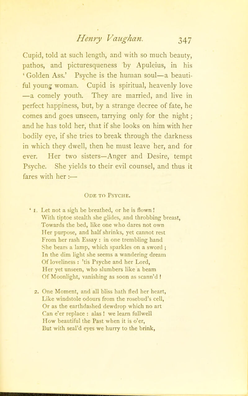 Cupid, told at such length, and with so much beauty, pathos, and picturesqueness by Apuleius, in his ‘ Golden Ass.’ Psyche is the human soul—a beauti- ful young woman. Cupid is spiritual, heavenly love —a comely youth. They are married, and live in perfect happiness, but, by a strange decree of fate, he comes and goes unseen, tarrying only for the night; and he has told her, that if she looks on him with her bodily eye, if she tries to break through the darkness in which they dwell, then he must leave her, and for ever. Her two sisters—Anger and Desire, tempt Psyche. She yields to their evil counsel, and thus it fares with her :— Ode to Psyche. ‘ I. Let not a sigh be breathed, or he is flown ! With tiptoe stealth she glides, and throbbing breast, Towards the bed, like one who dares not own Her purpose, and half shrinks, yet cannot rest From her rash Essay : in one trembling hand She bears a lamp, which sparkles on a sword ; In the dim light she seems a wandering dream Of loveliness : ’tis Psyche and her Lord, Her yet unseen, who slumbers like a beam Of Moonlight, vanishing as soon as scann’d ! 2. One Moment, and all bliss hath fled her heart, Like windstole odours from the rosebud’s cell. Or as the earthdashed dewdrop which no art Can e’er replace : alas ! we learn fullwell How beautiful the Past when it is o’er. But with seal’d eyes we hurry to the brink,