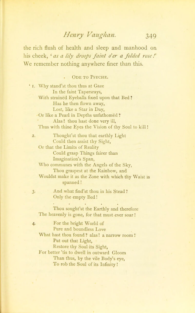 the rich flush of health and sleep and manhood on his cheek, ‘ as a lily droops faint o'er a folded rose !' We remember nothing anywhere finer than this. Ode to Psyche. ‘ I. Why stand’st thou thus at Gaze In the faint Tapersrays, With strained Eyeballs fixed upon that Bed ? Has he then flown away, Lost, like a Star in Day, Or like a Pearl in Depths unfathomed ? Alas ! thou hast done very ill. Thus with thine Eyes the Vision of thy Soul to kill! 2. Thought’s! thou that earthly Light Could then assist thy Sight, Or that the Limits of Reality Could grasp Things fairer than Imagination’s Span, Who communes with the Angels of the Sky, Thou graspest at the Rainbow, and Wouldst make it as the Zone with which thy Waist is spanned! 3. And what find’st thou in his Stead ? Only the empty Bed! Thou sought’st the Earthly and therefore The heavenly is gone, for that must ever soar! 4. For the bright World of Pure and boundless I.ove What hast thou found ? alas! a narrow room ! Put out that Light, Restore thy Soul its Sight, P'or better ’tis to dwell in outward Gloom Than thus, by the vile Body’s eye. To rob the Soul of its Infinity !