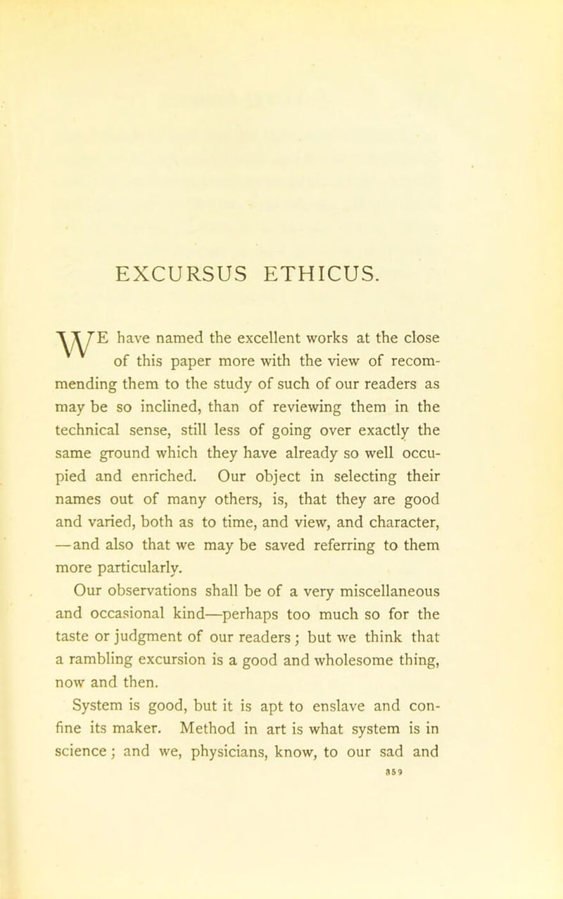 E have named the excellent works at the close of this paper more with the view of recom- mending them to the study of such of our readers as may be so inclined, than of reviewing them in the technical sense, still less of going over exactly the same ground which they have already so well occu- pied and enriched. Our object in selecting their names out of many others, is, that they are good and varied, both as to time, and view, and character, — and also that we may be saved referring to them more particularly. Our observations shall be of a very miscellaneous and occasional kind—perhaps too much so for the taste or judgment of our readers; but we think that a rambling excursion is a good and wholesome thing, now and then. System is good, but it is apt to enslave and con- fine its maker. Method in art is what system is in science; and we, physicians, know, to our sad and