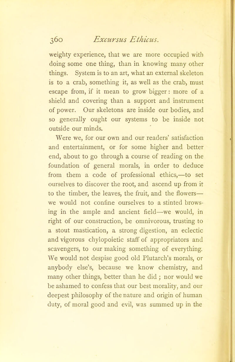 weighty experience, that we are more occupied with doing some one thing, than in knowing many other things. System is to an art, what an external skeleton is to a crab, something it, as well as the crab, must escape from, if it mean to grow bigger: more of a shield and covering than a support and instrument of power. Our skeletons are inside our bodies, and so generally ought our systems to be inside not outside our minds. Were we, for our own and our readers’ satisfaction and entertainment, or for some higher and better end, about to go through a course of reading on the foundation of general morals, in order to deduce from them a code of professional ethics,—to set ourselves to discover the root, and ascend up from it to the timber, the leaves, the fruit, and the flowers— we would not confine ourselves to a stinted brows- ing in the ample and ancient field—we would, in right of our construction, be omnivorous, trusting to a stout mastication, a strong digestion, an eclectic and vigorous chylopoietic staff of appropriators and scavengers, to our making something of everything. We would not despise good old Plutarch’s morals, or anybody else’s, because we know chemistry, and many other things, better than he did ; nor would we be ashamed to confess that our best morality, and our deepest philosophy of the nature and origin of human duty, of moral good and evil, was summed up in the