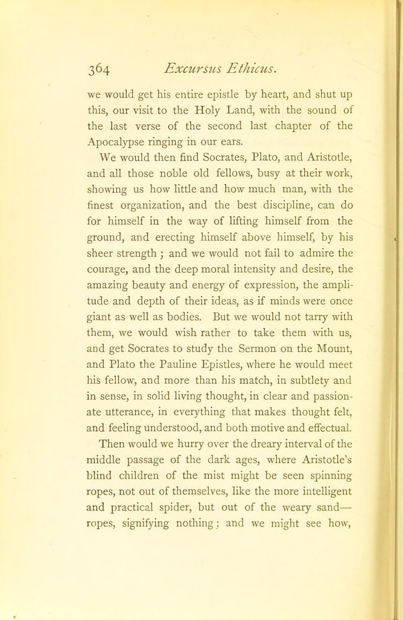 we would get his entire epistle by heart, and shut up this, our visit to the Holy Land, with the sound of the last verse of the second last chapter of the Apocalypse ringing in our ears. We would then find Socrates, Plato, and Aristotle, and all those noble old fellows, busy at their work, showing us how little and how much man, with the finest organization, and the best discipline, can do for himself in the way of lifting himself from the ground, and erecting himself above himself, by his sheer strength ; and we would not fail to admire the courage, and the deep moral intensity and desire, the amazing beauty and energy of expression, the ampli- tude and depth of their ideas, as if minds were once giant as well as bodies. But we would not tarry with them, we would wish rather to take them mth us, and get Socrates to study the Sermon on the Mount, and Plato the Pauline Epistles, where he would meet his fellow, and more than his match, in subtlety and in sense, in solid living thought, in clear and passion- ate utterance, in everything that makes thought felt, and feeling understood, and both motive and effectual. Then would we hurry over the dreary interval of the middle passage of the dark ages, where Aristotle’s blind children of the mist might be seen spinning ropes, not out of themselves, like the more intelligent and practical spider, but out of the weary sand— ropes, signifying nothing; and we might see how.