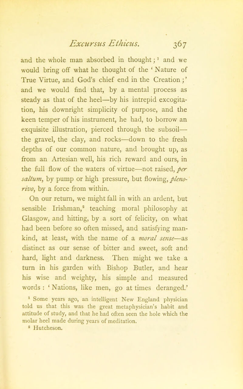 and the whole man absorbed in thought; ’ and we would bring off what he thought of the ‘ Nature of True Virtue, and God’s chief end in the Creation; ’ and we would find that, by a mental process as steady as that of the heel—by his intrepid excogita- tion, his downright simplicity of purpose, and the keen temper of his instrument, he had, to borrow an exquisite illustration, pierced through the subsoil— the gravel, the clay, and rocks—down to the fresh depths of our common nature, and brought up, as from an Artesian well, his rich reward and ours, in the full flow of the waters of virtue—not raised, per saltum, by pump or high pressure, but flowing, ple7io- rivo, by a force from within. On our return, we might fall in with an ardent, but sensible Irishman,^ teaching moral philosophy at Glasgow, and hitting, by a sort of felicity, on what had been before so often missed, and satisfying man- kind, at least, with the name of a moral sense—as distinct as our sense of bitter and sweet, soft and hard, light and darkness. Then might we take a turn in his garden with Bishop Butler, and hear his wise and weighty, his simple and measured words : ‘ Nations, like men, go at times deranged.’ * Some years ago, an intelligent New England physician told us that this was the great metaphysician’s habit and attitude of study, and that he had often seen the hole which the molar heel made during years of meditation. “ Hutcheson.