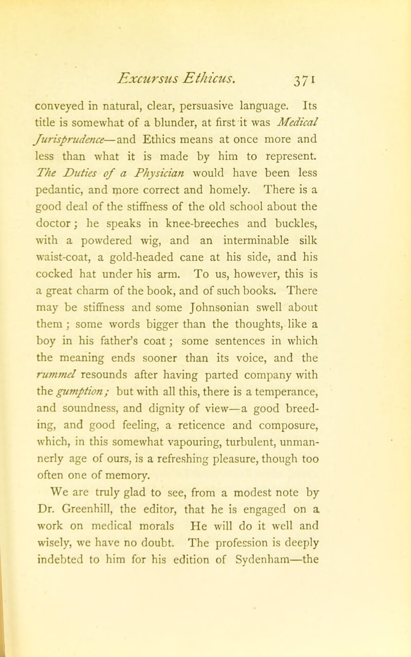conveyed in natural, clear, persuasive language. Its title is somewhat of a blunder, at first it was Medical Jurisprudence—and Ethics means at once more and less than what it is made by him to represent. The JDuiies of a Physician would have been less pedantic, and more correct and homely. There is a good deal of the stiffness of the old school about the doctor; he speaks in knee-breeches and buckles, with a powdered wig, and an interminable silk waist-coat, a gold-headed cane at his side, and his cocked hat under his arm. To us, however, this is a great charm of the book, and of such books. There may be stiffness and some Johnsonian swell about them ; some words bigger than the thoughts, like a boy in his father’s coat; some sentences in which the meaning ends sooner than its voice, and the rummel resounds after having parted company with the gumption; but with all this, there is a temperance, and soundness, and dignity of view—a good breed- ing, and good feeling, a reticence and composure, which, in this somewhat vapouring, turbulent, unman- nerly age of ours, is a refreshing pleasure, though too often one of memory. We are truly glad to see, from a modest note by Dr. Greenhill, the editor, that he is engaged on a work on medical morals He will do it well and wisely, we have no doubt. The profession is deeply indebted to him for his edition of Sydenham—the