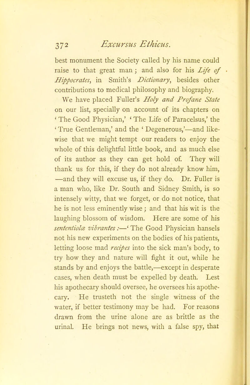 best monument the Society called by his name could raise to that great man ; and also for his Life of • Hippocrates, in Smith’s Dictionary, besides other contributions to medical philosophy and biography. We have placed Fuller’s Holy and P7-ofane State on our list, specially on account of its chapters on ‘ The Good Physician,’ ‘ The Life of Paracelsus,’ the ‘ True Gentleman,’ and the ‘ Degenerous,’—and like- wise that we might tempt our readers to enjoy the whole of this delightful little book, and as much else of its author as they can get hold of. They will thank us for this, if they do not already know him, —and they will excuse us, if they do. Dr. Fuller is a man who, like Dr. South and Sidney Smith, is so intensely witty, that we forget, or do not notice, that he is not less eminently wise; and that his wit is the laughing blossom of wisdom. Here are some of his sente7itiolce vibrantes :—‘ The Good Physician hansels not his new experiments on the bodies of his patients, letting loose mad recipes into the sick man’s body, to try how they and nature will fight it out, while he stands by and enjoys the battle,—except in desperate cases, when death must be expelled by death. Lest his apothecary should oversee, he oversees his apothe- cary. He trusteth not the single witness of the water, if better testimony may be had. For reasons drawn from the urine alone are as brittle as the urinal. He brings not news, with a false spy, that