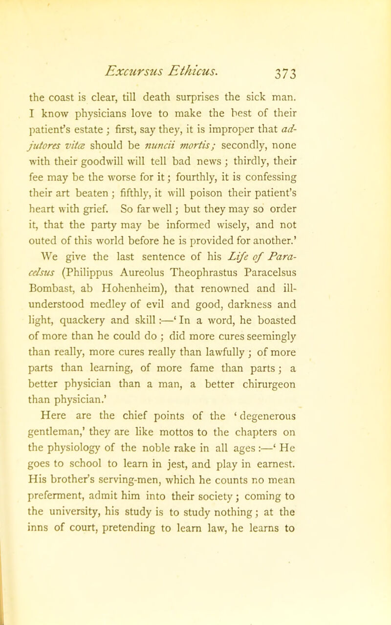 the coast is clear, till death surprises the sick man. I know physicians love to make the best of their patient’s estate ; first, say they, it is improper that ad- jutores vitcB should be nuncii mortis; secondly, none with their goodwill will tell bad news ; thirdly, their fee may be the worse for it; fourthly, it is confessing their art beaten ; fifthly, it will poison their patient’s heart with grief. So far well; but they may so order it, that the party may be informed wisely, and not outed of this world before he is provided for another.’ We give the last sentence of his Life of Para- celsus (Philippus Aureolus Theophrastus Paracelsus Bombast, ab Hohenheim), that renowned and ill- understood medley of evil and good, darkness and light, quackery and skill:—‘ In a word, he boasted of more than he could do ; did more cures seemingly than really, more cures really than lawfully ; of more parts than learning, of more fame than parts; a better physician than a man, a better chirurgeon than physician.’ Here are the chief points of the ‘ degenerous gentleman,’ they are like mottos to the chapters on the physiology of the noble rake in all ages :—‘ He goes to school to learn in jest, and play in earnest. His brother’s serving-men, which he counts no mean preferment, admit him into their society; coming to the university, his study is to study nothing; at the inns of court, pretending to learn law, he learns to