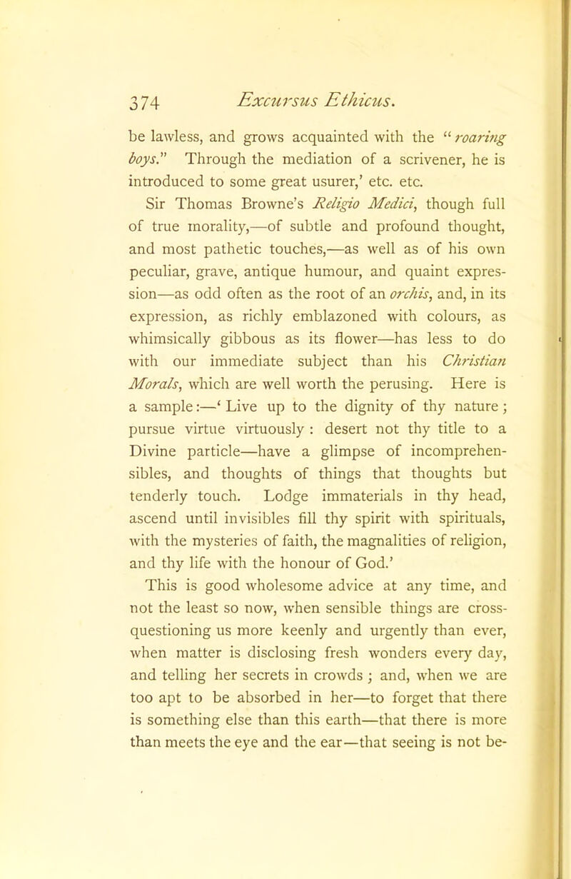 be lawless, and grows acquainted with the “ roarmg boys Through the mediation of a scrivener, he is introduced to some great usurer,’ etc. etc. Sir Thomas Browne’s Religio Medici, though full of true morality,—of subtle and profound thought, and most pathetic touches,—as well as of his own peculiar, grave, antique humour, and quaint expres- sion—as odd often as the root of an orchis, and, in its expression, as richly emblazoned with colours, as whimsically gibbous as its flower—has less to do with our immediate subject than his Christian Morals, which are well worth the perusing. Here is a sample:—‘ Live up to the dignity of thy nature ; pursue virtue virtuously : desert not thy title to a Divine particle—have a glimpse of incomprehen- sibles, and thoughts of things that thoughts but tenderly touch. Lodge immaterials in thy head, ascend until invisibles fill thy spirit with spirituals, with the mysteries of faith, the magnalities of religion, and thy life with the honour of God.’ This is good wholesome advice at any time, and not the least so now, when sensible things are cross- questioning us more keenly and urgently than ever, when matter is disclosing fresh wonders every day, and telling her secrets in crowds ; and, when we are too apt to be absorbed in her—to forget that there is something else than this earth—that there is more than meets the eye and the ear—that seeing is not be-