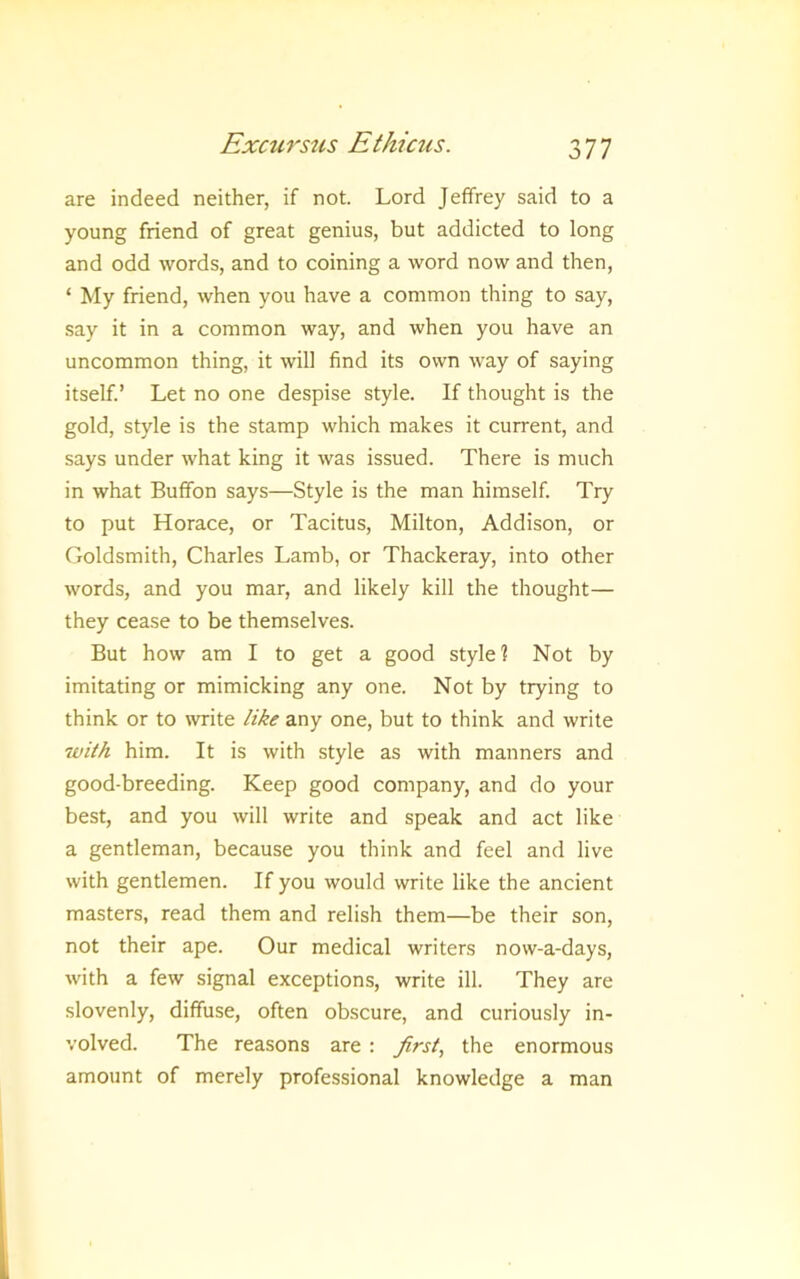 are indeed neither, if not. Lord Jeffrey said to a young friend of great genius, but addicted to long and odd words, and to coining a word now and then, ‘ My friend, when you have a common thing to say, say it in a common way, and when you have an uncommon thing, it will find its own way of saying itself.’ Let no one despise style. If thought is the gold, style is the stamp which makes it current, and says under what king it was issued. There is much in what Buffon says—Style is the man himself. Try to put Horace, or Tacitus, Milton, Addison, or Goldsmith, Charles Lamb, or Thackeray, into other words, and you mar, and likely kill the thought— they cease to be themselves. But how am I to get a good style? Not by imitating or mimicking any one. Not by trying to think or to write like any one, but to think and write with him. It is with style as with manners and good-breeding. Keep good company, and do your best, and you will write and speak and act like a gentleman, because you think and feel and live with gentlemen. If you would write like the ancient masters, read them and relish them—be their son, not their ape. Our medical writers now-a-days, with a few signal exceptions, write ill. They are slovenly, diffuse, often obscure, and curiously in- volved. The reasons are : first, the enormous amount of merely professional knowledge a man