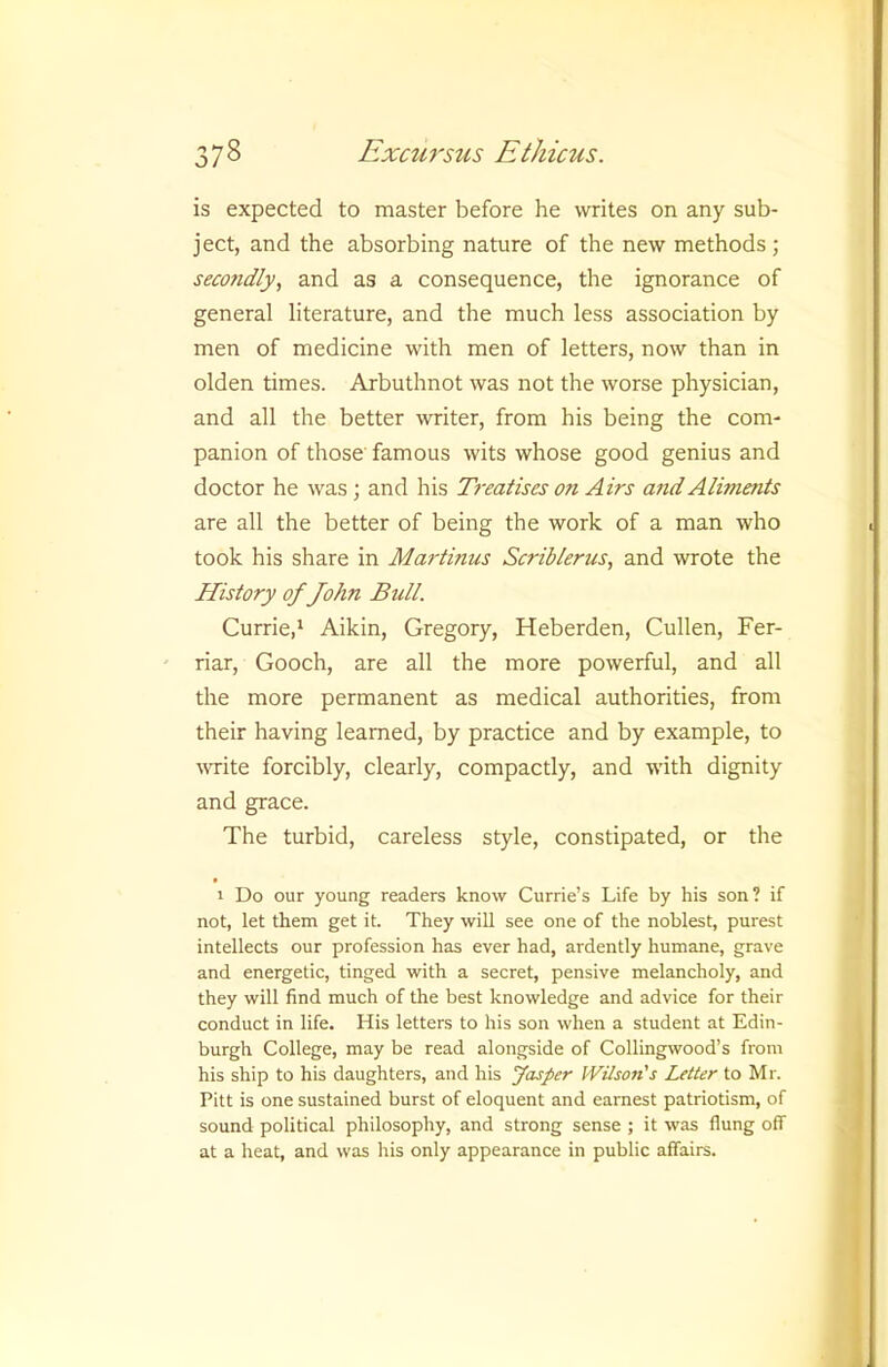 is expected to master before he writes on any sub- ject, and the absorbing nature of the new methods ; secondly, and as a consequence, the ignorance of general literature, and the much less association by men of medicine with men of letters, now than in olden times. Arbuthnot was not the worse physician, and all the better writer, from his being the com- panion of those famous wits whose good genius and doctor he was; and his Ti'eatises on Airs and Aliments are all the better of being the work of a man who took his share in Martinus Scriblerus, and wrote the History of John Bull. Currie,' Aikin, Gregory, Heberden, Cullen, Fer- riar, Gooch, are all the more powerful, and all the more permanent as medical authorities, from their having learned, by practice and by example, to wite forcibly, clearly, compactly, and with dignity and grace. The turbid, careless style, constipated, or the 1 Do our young readers know Currie’s Life by his son? if not, let them get it. They will see one of the noblest, purest intellects our profession has ever had, ardently humane, grave and energetic, tinged with a secret, pensive melancholy, and they will find much of the best knowledge and advice for their conduct in life. His letters to his son when a student at Edin- burgh College, may be read alongside of Collingwood’s from his ship to his daughters, and his Jasper Wilson's Letter to Mr. Pitt is one sustained burst of eloquent and earnest patriotism, of sound political philosophy, and strong sense ; it was flung off at a heat, and was his only appearance in public affairs.